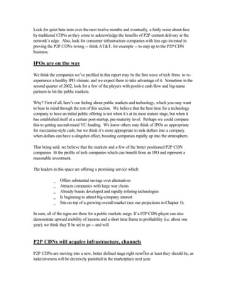 Look for quiet beta tests over the next twelve months and eventually, a fairly noise about-face
by traditional CDNs as they come to acknowledge the benefits of P2P content delivery at the
network’s edge. Also, look for consumer infrastructure companies with less ego invested in
proving the P2P CDNs wrong -- think AT&T, for example -- to step up to the P2P CDN
business.
IPOs are on the way
We think the companies we’ve profiled in this report may be the first wave of tech firms to re-
experience a healthy IPO climate, and we expect them to take advantage of it. Sometime in the
second quarter of 2002, look for a few of the players with positive cash flow and big-name
partners to hit the public markets.
Why? First of all, here’s our feeling about public markets and technology, which you may want
to bear in mind through the rest of this section. We believe that the best time for a technology
company to have an initial public offering is not when it’s at its most mature stage, but when it
has established itself at a certain post-startup, pre-maturity level. Perhaps we could compare
this to getting second-round VC funding. We know others may think of IPOs as appropriate
for mezzanine-style cash, but we think it’s more appropriate to sink dollars into a company
when dollars can have a slingshot effect, boosting companies rapidly up into the stratosphere.
That being said, we believe that the markets and a few of the better positioned P2P CDN
companies fit the profile of tech companies which can benefit from an IPO and represent a
reasonable investment.
The leaders in this space are offering a promising service which:
_ Offers substantial savings over alternatives
_ Attracts companies with large war chests
_ Already boasts developed and rapidly refining technologies
_ Is beginning to attract big-company interest
_ Sits on top of a growing overall market (see our projections in Chapter 1).
In sum, all of the signs are there for a public markets surge. If a P2P CDN player can also
demonstrate upward mobility of income and a short time frame to profitability (i.e. about one
year), we think they’ll be set to go -- and will.
P2P CDNs will acquire infrastructure, channels
P2P CDNs are moving into a new, better defined stage right nowÖor at least they should be, as
indecisiveness will be decisively punished in the marketplace next year.
 