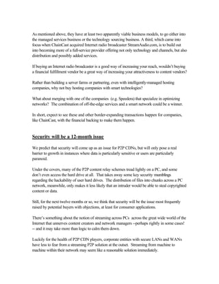 As mentioned above, they have at least two apparently viable business models, to go either into
the managed services business or the technology sourcing business. A third, which came into
focus when ChainCast acquired Internet radio broadcaster StreamAudio.com, is to build out
into becoming more of a full-service provider offering not only technology and channels, but also
distribution and possibly added services.
If buying an Internet radio broadcaster is a good way of increasing your reach, wouldn’t buying
a financial fulfillment vendor be a great way of increasing your attractiveness to content vendors?
Rather than building a server farms or partnering, even with intelligently-managed hosting
companies, why not buy hosting companies with smart technologies?
What about merging with one of the companies (e.g. Speedera) that specialize in optimizing
networks? The combination of off-the-edge services and a smart network could be a winner.
In short, expect to see these and other border-expanding transactions happen for companies,
like ChainCast, with the financial backing to make them happen.
Security will be a 12-month issue
We predict that security will come up as an issue for P2P CDNs, but will only pose a real
barrier to growth in instances where data is particularly sensitive or users are particularly
paranoid.
Under the covers, many of the P2P content relay schemes tread lightly on a PC, and some
don’t even access the hard drive at all. That takes away some key security mumblings
regarding the hackability of user hard drives. The distribution of files into chunks across a PC
network, meanwhile, only makes it less likely that an intruder would be able to steal copyrighted
content or data.
Still, for the next twelve months or so, we think that security will be the issue most frequently
raised by potential buyers with objections, at least for consumer applications.
There’s something about the notion of streaming across PCs across the great wide world of the
Internet that unnerves content creators and network managers --perhaps rightly in some cases!
-- and it may take more than logic to calm them down.
Luckily for the health of P2P CDN players, corporate entities with secure LANs and WANs
have less to fear from a streaming P2P solution at the outset. Streaming from machine to
machine within their network may seem like a reasonable solution immediately.
 