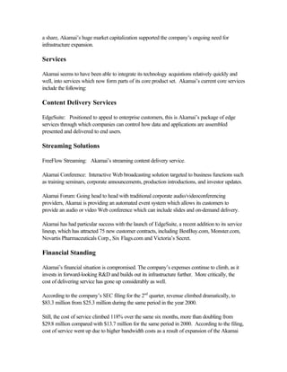 a share, Akamai’s huge market capitalization supported the company’s ongoing need for
infrastructure expansion.
Services
Akamai seems to have been able to integrate its technology acquistions relatively quickly and
well, into services which now form parts of its core product set. Akamai’s current core services
include the following:
Content Delivery Services
EdgeSuite: Positioned to appeal to enterprise customers, this is Akamai’s package of edge
services through which companies can control how data and applications are assembled
presented and delivered to end users.
Streaming Solutions
FreeFlow Streaming: Akamai’s streaming content delivery service.
Akamai Conference: Interactive Web broadcasting solution targeted to business functions such
as training seminars, corporate announcements, production introductions, and investor updates.
Akamai Forum: Going head to head with traditional corporate audio/videoconferencing
providers, Akamai is providing an automated event system which allows its customers to
provide an audio or video Web conference which can include slides and on-demand delivery.
Akamai has had particular success with the launch of EdgeSuite, a recent addition to its service
lineup, which has attracted 75 new customer contracts, including BestBuy.com, Monster.com,
Novartis Pharmaceuticals Corp., Six Flags.com and Victoria’s Secret.
Financial Standing
Akamai’s financial situation is compromised. The company’s expenses continue to climb, as it
invests in forward-looking R&D and builds out its infrastructure further. More critically, the
cost of delivering service has gone up considerably as well.
According to the company’s SEC filing for the 2nd
quarter, revenue climbed dramatically, to
$83.3 million from $25.3 million during the same period in the year 2000.
Still, the cost of service climbed 118% over the same six months, more than doubling from
$29.8 million compared with $13.7 million for the same period in 2000. According to the filing,
cost of service went up due to higher bandwidth costs as a result of expansion of the Akamai
 