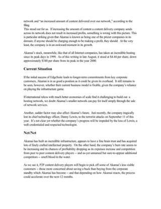 network and “an increased amount of content delivered over our network,” according to the
filing.
This stood out for us. If increasing the amount of content a content delivery company sends
across its network does not result in increased profits, something is wrong with this picture. This
is particular striking given that Akamai is known as being one of the pricier companies in its
domain; if anyone should be charging enough to be making a profit, they should. At the very
least, the company is in an awkward moment in its growth.
Akamai’s stock, meanwhile, like that of all Internet companies, has taken an incredible beating
since its peak days in 1999. As of this writing in late August, it stood at $4.44 per share, down
approximately $340 per share from its peak in the year 2000.
Current Situation
If the initial success of EdgeSuite leads to longer-term commitments from key corporate
customers, Akamai is in as good a position as it could be given its overhead. It still remains to
be seen, however, whether their current business model is fixable, given the company’s reliance
on playing the infrastructure game.
If international telcos with much better economies of scale find it challenging to build out a
hosting network, we doubt Akamai’s smaller network can pay for itself simply through the sale
of network services.
Another, sadder factor may also affect Akamai’s future. Just recently, the company tragically
lost its chief technology officer, Danny Lewin, to the terrorist attacks on September 11 of this
year. It’s not clear yet whether the company’s progress will be impeded by the loss of Lewin, a
well-credentialed and respected technologist.
Net/Net
Akamai has built an incredible infrastructure, appears to have a fine brain trust and has acquired
lots of finely crafted intellectual property. On the other hand, the company’s burn rate seems to
be increasing and its chances of profitability dropping as its expenses increase and competition
from peer to peer content delivery players -- and as-yet unnamed but sure-to-appear additional
competitors -- smell blood in the water.
As we see it, P2P content delivery players will begin to pick off some of Akamai’s less visible
customers -- those more concerned about saving a buck than buying from the corporate
standby which Akamai has become -- and that depending on how Akamai reacts, the process
could accelerate over the next 12 months.
 