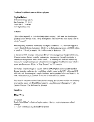 Profiles of traditional content delivery players
Digital Island
45 Fremont Street, 12th Fl.
San Francisco, CA 94105
Phone: (415) 738-4100
www.digitalisland.com
History
Digital Island began life in 1996 as an independent company. Their hook was promising to
speed up content delivery on the Net by shifting traffic off overcrowded main arteries onto its
private “overnet.”
Attracting strong investment interest early on, Digital Island raised $11.5 million to support its
vision within its first year of existence. It followed up the fundraising success with $10.5 million
in March of 1998 and yet another $10.5 million round in September 1998.
In December 1999, it merged with content delivery networking pioneer Sandpiper Networks.
Working together, the two went after major content players on the Net, early on signing a
content delivery agreement with America Online. The company also went after networking
business, for example cutting a deal with cable networking player Road Runner under which it
would speed up content delivery in Road Runner’s key U.S. markets.
The merged companies began to acquire. Early in 2000, Digital Island acquired live and on-
demand streaming media provider Live Online, which it picked up for $65.9 million and $5.2
million in cash. Later that year it bought distributed hosting provider SoftAware Networks for
$390.5 million in stock, $20 million in cash and $3 million in stock options.
Still, financial concerns continued to trouble the company. Such expense worries very well may
have been the reason why Digital Island agreed in May of this year to be acquired by telco
Cable & Wireless. (The deal closed in August.)
Services
2WayWeb
-2Transact
This is Digital Island’s e-business hosting product. Services include two content-related
offerings:
1) Secure content delivery of shared Web content
 