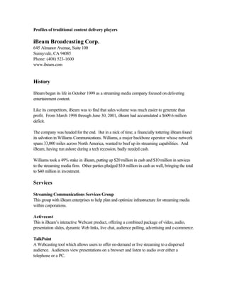 Profiles of traditional content delivery players
iBeam Broadcasting Corp.
645 Almanor Avenue, Suite 100
Sunnyvale, CA 94085
Phone: (408) 523-1600
www.ibeam.com
History
IBeam began its life in October 1999 as a streaming media company focused on delivering
entertainment content.
Like its competitors, iBeam was to find that sales volume was much easier to generate than
profit. From March 1998 through June 30, 2001, iBeam had accumulated a $609.6 million
deficit.
The company was headed for the end. But in a nick of time, a financially tottering iBeam found
its salvation in Williams Communications. Williams, a major backbone operator whose network
spans 33,000 miles across North America, wanted to beef up its streaming capabilities. And
iBeam, having run ashore during a tech recession, badly needed cash.
Williams took a 49% stake in iBeam, putting up $20 million in cash and $10 million in services
to the streaming media firm. Other parties pledged $10 million in cash as well, bringing the total
to $40 million in investment.
Services
Streaming Communications Services Group
This group with iBeam enterprises to help plan and optimize infrastructure for streaming media
within corporations.
Activecast
This is iBeam’s interactive Webcast product, offering a combined package of video, audio,
presentation slides, dynamic Web links, live chat, audience polling, advertising and e-commerce.
TalkPoint
A Webcasting tool which allows users to offer on-demand or live streaming to a dispersed
audience. Audiences view presentations on a browser and listen to audio over either a
telephone or a PC.
 