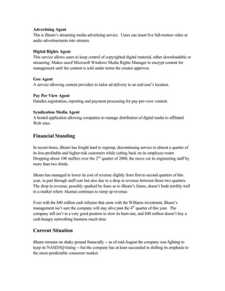 Advertising Agent
This is iBeam’s streaming media advertising service. Users can insert live full-motion video or
audio advertisements into streams.
Digital Rights Agent
This service allows users to keep control of copyrighted digital material, either downloadable or
streaming. Makes useof Microsoft Windows Media Rights Manager to encrypt content for
management until the content is sold under terms the creator approves.
Geo Agent
A service allowing content providers to tailor ad delivery to an end user’s location.
Pay Per View Agent
Handles registration, reporting and payment processing for pay-per-view content.
Syndication Media Agent
A hosted application allowing companies to manage distribution of digital media to affiliated
Web sites.
Financial Standing
In recent times, iBeam has fought hard to regroup, discontinuing service to almost a quarter of
its less-profitable and higher-risk customers while cutting back on its employee roster.
Dropping about 100 staffers over the 2nd
quarter of 2000, the move cut its engineering staff by
more than two thirds.
iBeam has managed to lower its cost of revenue slightly from first to second quarters of this
year, in part through staff cuts but also due to a drop in revenue between those two quarters.
The drop in revenue, possibly sparked by fears as to iBeam’s future, doesn’t bode terribly well
in a market where Akamai continues to ramp up revenue.
Even with the $40 million cash infusion that came with the Williams investment, iBeam’s
management isn’t sure the company will stay alive past the 4th
quarter of this year. The
company still isn’t in a very good position to slow its burn rate, and $40 million doesn’t buy a
cash-hungry networking business much time.
Current Situation
iBeam remains on shaky ground financially -- as of mid-August the company was fighting to
keep its NASDAQ listing -- but the company has at least succeeded in shifting its emphasis to
the more-predictable consumer market.
 