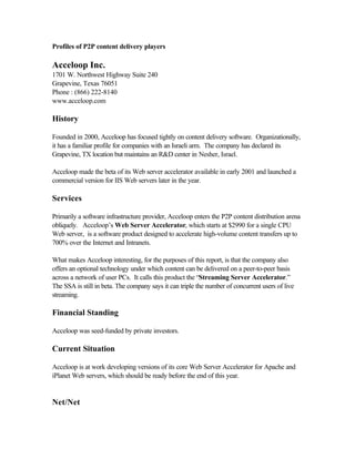Profiles of P2P content delivery players
Acceloop Inc.
1701 W. Northwest Highway Suite 240
Grapevine, Texas 76051
Phone : (866) 222-8140
www.acceloop.com
History
Founded in 2000, Acceloop has focused tightly on content delivery software. Organizationally,
it has a familiar profile for companies with an Israeli arm. The company has declared its
Grapevine, TX location but maintains an R&D center in Nesher, Israel.
Acceloop made the beta of its Web server accelerator available in early 2001 and launched a
commercial version for IIS Web servers later in the year.
Services
Primarily a software infrastructure provider, Acceloop enters the P2P content distribution arena
obliquely. Acceloop’s Web Server Accelerator, which starts at $2990 for a single CPU
Web server, is a software product designed to accelerate high-volume content transfers up to
700% over the Internet and Intranets.
What makes Acceloop interesting, for the purposes of this report, is that the company also
offers an optional technology under which content can be delivered on a peer-to-peer basis
across a network of user PCs. It calls this product the “Streaming Server Accelerator.”
The SSA is still in beta. The company says it can triple the number of concurrent users of live
streaming.
Financial Standing
Acceloop was seed-funded by private investors.
Current Situation
Acceloop is at work developing versions of its core Web Server Accelerator for Apache and
iPlanet Web servers, which should be ready before the end of this year.
Net/Net
 