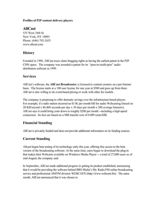 Profiles of P2P content delivery players
AllCast
535 West 34th St.
New York, NY 10001
Phone: (646) 792-2435
www.allcast.com
History
Founded in 1996, AllCast execs claim bragging rights as having the earliest patent in the P2P
CDN space. The company was awarded a patent for its “peer-to-multi-peer” audio
distribution software in 1999.
Services
AllCast’s software, the AllCast Broadcaster, is licensed to content creators on a per-listener
basis. The license starts at a 100 user license for one year at $500 and goes up from there.
AllCast is also willing to do event-based pricing or work with other fee models.
The company is proposing to offer dramatic savings over the infrastructure-based players.
For example, if a radio station incurred an $11K per month bill for audio Webcasting (based on
20 KB/second x 86,400 seconds per day x 30 days per month x 200 average listeners),
AllCast says it could bring costs down to roughly $200 per month --including a high-speed
connection. Its fees are based on a MB transfer cost of 0.009 cents/MB.
Financial Standing
AllCast is privately funded and does not provide additional information on its funding sources.
Current Standing
Allcast began beta testing of its technology early this year, offering free access to the beta
version of the broadcasting software. At the same time, users began to download the plug-in
that makes their Webcasts available on Windows Media Player -- a total of 27,000 users as of
mid-August, the company said.
In September, AllCast made additional progress in getting its product established, announcing
that it would be providing the software behind BRS Media’s My Radio.FM online broadcasting
service and professional AM/FM division WEBCASTi (http://www.webcasti.fm). The same
month, AllCast announced that it was chosen to
 
