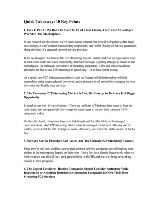 Quick Takeaway: 10 Key Points
1. Even If P2P CDNs Don’t Deliver On All of Their Claims, Their Cost Advantages
Will Shift The Marketplace.
In our research for this report, we’ve heard some contend that even if P2P players offer large
cost savings, it won’t matter, because they supposedly can’t offer Quality of Service guarantees
along the lines of a standard network service provider.
Well, we disagree. We believe the P2P streaming players’ quality and cost savings claims have
at least some merit, and more importantly, that their message is getting through to buyers in the
marketplace. In particular, we believe Webcasting customers , ISPs and telcos/backbone
providers are like to see P2P streaming as promising -- or at least worth testing.
As a result, non-P2P infrastructure players such as Akamai will find themselves will find
themselves under unprecedented downward price pressure, in all probability changing the way
they price and bundle their services.
2. The Consumer P2P Streaming Market Is Hot, But Enterprise Delivery Is A Bigger
Opportunity
Looked at one way, it’s a no-brainer. There are millions of Madonna fans eager to hear her
next single, and comparatively few enterprise users eager to review their company’s HR
orientation video.
On the other hand, enterprises have a well-defined need for affordable, well-managed
communication. And P2P streaming, which must be managed minutely to offer any sort of
quality, seems to fit the bill. Enterprise needs, ultimately, are where the stable source of bucks
lies.
3. Network Service Providers And Telcos Are The Ultimate P2P Streaming Channel
Since they’re still only toddlers, peer to peer content delivery companies are still making their
pitches in the marketplace largely on their own. But a few have already begun to do what we
think more or less all will do -- seek partnerships with ISPs and telcos to bring networking
muscle to their proposals.
4. The Logical Corollary: Hosting Companies Should Consider Partnering With,
Investing In or Acquiring Distributed Computing Companies to Offer Their Own
Streaming P2P Services
 