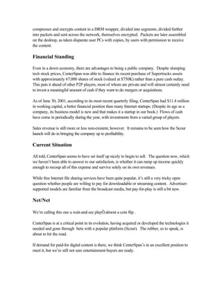 compresses and encrypts content in a DRM wrapper, divided into segments, divided further
into packets and sent across the network, themselves encrypted. Packets are later assembled
on the desktop, as taken disparate user PCs with copies, by users with permission to receive
the content.
Financial Standing
Even in a down economy, there are advantages to being a public company. Despite slumping
tech stock prices, CenterSpan was able to finance its recent purchase of Supertracks assets
with approximately 67,000 shares of stock (valued at $750K) rather than a pure cash outlay.
This puts it ahead of other P2P players, most of whom are private and will almost certainly need
to invest a meaningful amount of cash if they want to do mergers or acquisitions.
As of June 30, 2001, according to its most recent quarterly filing, CenterSpan had $11.4 million
in working capital, a better financial position than many Internet startups. (Despite its age as a
company, its business model is new and that makes it a startup in our book.) Flows of cash
have come in periodically during the year, with investments from a varied group of players.
Sales revenue is still more or less non-existent, however. It remains to be seen how the Scour
launch will do in bringing the company up to profitability.
Current Situation
All told, CenterSpan seems to have set itself up nicely to begin to sell. The question now, which
we haven’t been able to answer to our satisfaction, is whether it can ramp up income quickly
enough to recoup all of this expense and survive solely on its own revenues.
While free Internet file sharing services have been quite popular, it’s still a very tricky open
question whether people are willing to pay for downloadable or streaming content. Advertiser-
supported models are familiar from the broadcast media, but pay-for-play is still a bit new.
Net/Net
We’re calling this one a wait-and-see playÖ.almost a coin flip .
CenterSpan is at a critical point in its evolution, having acquired or developed the technologies it
needed and gone through beta with a popular platform (Scour). The rubber, so to speak, is
about to hit the road.
If demand for paid-for digital content is there, we think CenterSpan’s in an excellent position to
meet it, but we’re still not sure entertainment buyers are ready.
 