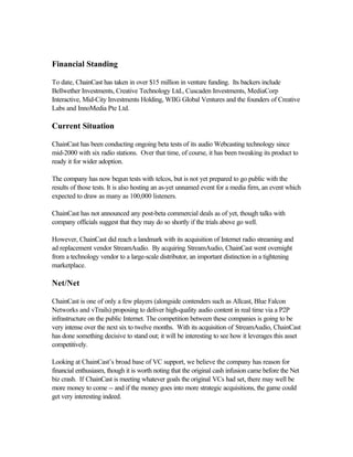 Financial Standing
To date, ChainCast has taken in over $15 million in venture funding. Its backers include
Bellwether Investments, Creative Technology Ltd., Cuscaden Investments, MediaCorp
Interactive, Mid-City Investments Holding, WIIG Global Ventures and the founders of Creative
Labs and InnoMedia Pte Ltd.
Current Situation
ChainCast has been conducting ongoing beta tests of its audio Webcasting technology since
mid-2000 with six radio stations. Over that time, of course, it has been tweaking its product to
ready it for wider adoption.
The company has now begun tests with telcos, but is not yet prepared to go public with the
results of those tests. It is also hosting an as-yet unnamed event for a media firm, an event which
expected to draw as many as 100,000 listeners.
ChainCast has not announced any post-beta commercial deals as of yet, though talks with
company officials suggest that they may do so shortly if the trials above go well.
However, ChainCast did reach a landmark with its acquisition of Internet radio streaming and
ad replacement vendor StreamAudio. By acquiring StreamAudio, ChainCast went overnight
from a technology vendor to a large-scale distributor, an important distinction in a tightening
marketplace.
Net/Net
ChainCast is one of only a few players (alongside contenders such as Allcast, Blue Falcon
Networks and vTrails) proposing to deliver high-quality audio content in real time via a P2P
infrastructure on the public Internet. The competition between these companies is going to be
very intense over the next six to twelve months. With its acquisition of StreamAudio, ChainCast
has done something decisive to stand out; it will be interesting to see how it leverages this asset
competitively.
Looking at ChainCast’s broad base of VC support, we believe the company has reason for
financial enthusiasm, though it is worth noting that the original cash infusion came before the Net
biz crash. If ChainCast is meeting whatever goals the original VCs had set, there may well be
more money to come -- and if the money goes into more strategic acquisitions, the game could
get very interesting indeed.
 