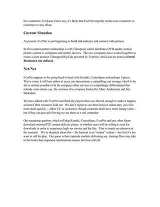 live customers; if it doesn’t have any, it’s likely that EverNet urgently needs more customers or
customers to stay afloat.
Current Situation
At present, EverNet is just beginning to build and audience and connect with partners.
Its first content partner relationship is with Filmspeed, which distributes DVD-quality motion
picture content to computers and mobile devices. The two companies have worked together to
create a joint product, Filmspeed RipTide powered by EverNet, which can be tested at Error!
Bookmark not defined..
Net/Net
EverNet appears to be going head to head with Kontiki, CenterSpan and perhaps Uprizer.
This is a race it will lose unless a) execs can demonstrate a compelling cost savings, which to be
fair is entirely possible or b) the company offers services so compellingly differentiated that
nobody cares about, say, the sexiness of a company backed by Marc Andreessen and Jim
Barksdale.
We have talked with EverNet and think the players there are shrewd enough to make it happen,
at least if their resources hold out. We don’t expect to see them hold on unless they cut a few
more deals quickly -- either VC or customers, though customer deals have more lasting value --
but if they can get cash flowing we see them as a real contender.
One remaining question, which will dog Kontiki, CenterSpan, EverNet and any other future
download-oriented P2P content delivery player, is whether users will be willing to wait for
downloads in order to experience high-res movies and the like. That is simply an unknown at
the moment. We’re skeptical about this -- the Internet is an “instant” culture -- but feel it’s too
soon to call the play. Our guess is that corporate markets delivering say, training films may take
to this better than impatient entertainment masses but time will tell.
 