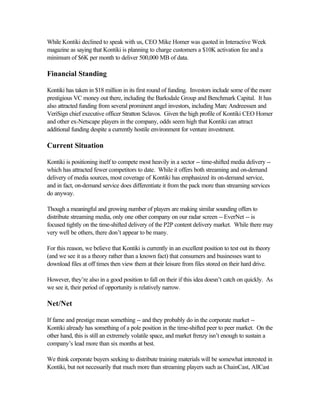 While Kontiki declined to speak with us, CEO Mike Homer was quoted in Interactive Week
magazine as saying that Kontiki is planning to charge customers a $10K activation fee and a
minimum of $6K per month to deliver 500,000 MB of data.
Financial Standing
Kontiki has taken in $18 million in its first round of funding. Investors include some of the more
prestigious VC money out there, including the Barksdale Group and Benchmark Capital. It has
also attracted funding from several prominent angel investors, including Marc Andreessen and
VeriSign chief executive officer Stratton Sclavos. Given the high profile of Kontiki CEO Homer
and other ex-Netscape players in the company, odds seem high that Kontiki can attract
additional funding despite a currently hostile environment for venture investment.
Current Situation
Kontiki is positioning itself to compete most heavily in a sector -- time-shifted media delivery --
which has attracted fewer competitors to date. While it offers both streaming and on-demand
delivery of media sources, most coverage of Kontiki has emphasized its on-demand service,
and in fact, on-demand service does differentiate it from the pack more than streaming services
do anyway.
Though a meaningful and growing number of players are making similar sounding offers to
distribute streaming media, only one other company on our radar screen -- EverNet -- is
focused tightly on the time-shifted delivery of the P2P content delivery market. While there may
very well be others, there don’t appear to be many.
For this reason, we believe that Kontiki is currently in an excellent position to test out its theory
(and we see it as a theory rather than a known fact) that consumers and businesses want to
download files at off times then view them at their leisure from files stored on their hard drive.
However, they’re also in a good position to fall on their if this idea doesn’t catch on quickly. As
we see it, their period of opportunity is relatively narrow.
Net/Net
If fame and prestige mean something -- and they probably do in the corporate market --
Kontiki already has something of a pole position in the time-shifted peer to peer market. On the
other hand, this is still an extremely volatile space, and market frenzy isn’t enough to sustain a
company’s lead more than six months at best.
We think corporate buyers seeking to distribute training materials will be somewhat interested in
Kontiki, but not necessarily that much more than streaming players such as ChainCast, AllCast
 