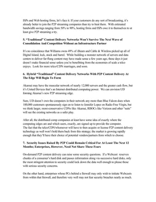 ISPs and Web hosting firms, let’s face it. If your customers do any sort of broadcasting, it’s
already better to join the P2P streaming companies than try to beat them. With estimated
bandwidth savings ranging from 50% to 90%, hosting firms and ISPs owe it to themselves to at
least give P2P streaming a try.
5. “Traditional” Content Delivery Networks Won’t Survive The Next Wave of
Consolidation And Competition Without an Infrastructure Partner
It’s no coincidence that Williams owns 49% of iBeam and Cable & Wireless picked up all of
Digital Island, lock, stock and barrel. While building a monster network of servers and data
centers to deliver far-flung content may have made sense a few years ago, these days it just
doesn’t make financial sense unless you’re benefitting from the economies of scale a telco
enjoys. Look for more telco/CDN marriages, and soon.
6. Hybrid “Traditional” Content Delivery Networks With P2P Content Delivery At
The Edge Will Begin To Form
Akamai may have the muscular network of nearly 12,000 servers and the greater cash flow, but
it’s United Devices that’s an Internet distributed computing power. We can envision UD
forming Akamai’s new P2P streaming edge.
Sure, UD doesn’t own the computers in their network any more than Blue Falcon does when
100,000 customers spontaneously sign on to listen to Jennifer Lopez on Radio Free Virgin, but
we think larger, more-conservative CDNs like Akamai, RBOCs like Verizon and other “suits”
will see the existing networks as a safer play.
After all, the distributed comp companies at least have some idea of exactly where the
computing edges are and which users, exactly, are signed up to provide the computer.
The fact that the telco/CDN/whomever will have to then acquire or license P2P content delivery
technology as well won’t hold them back from this strategy; the market is growing rapidly
enough that they’ll have their choice of potential vendors/partners from which to choose.
7. Security Issues Raised By P2P Could Remain Critical For At Least The Next 12
Months; Enterprises, However, Need Not Share These Fears
On-demand P2P content delivery can raise some security questions. If a Webcast reserves
chunks of a consumer’s hard disk and passes information along via successive hard disks, only
the most stringent attention to security could lock down the data well enough to please those
with serious security concerns.
On the other hand, enterprises whose PCs behind a firewall may only wish to initiate Webcasts
from within that firewall, and therefore very well may not fear security breaches nearly as much.
 