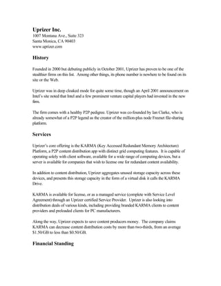 Uprizer Inc.
1007 Montana Ave., Suite 323
Santa Monica, CA 90403
www.uprizer.com
History
Founded in 2000 but debuting publicly in October 2001, Uprizer has proven to be one of the
stealthier firms on this list. Among other things, its phone number is nowhere to be found on its
site or the Web.
Uprizer was in deep cloaked mode for quite some time, though an April 2001 announcement on
Intel’s site noted that Intel and a few prominent venture capital players had invested in the new
firm.
The firm comes with a healthy P2P pedigree. Uprizer was co-founded by Ian Clarke, who is
already somewhat of a P2P legend as the creator of the million-plus node Freenet file-sharing
platform.
Services
Uprizer’s core offering is the KARMA (Key Accessed Redundant Memory Architecture)
Platform, a P2P content distribution app with distinct grid computing features. It is capable of
operating solely with client software, available for a wide range of computing devices, but a
server is available for companies that wish to license one for redundant content availability.
In addition to content distribution, Uprizer aggregates unused storage capacity across these
devices, and presents this storage capacity in the form of a virtual disk it calls the KARMA
Drive.
KARMA is available for license, or as a managed service (complete with Service Level
Agreement) through an Uprizer certified Service Provider. Uprizer is also looking into
distribution deals of various kinds, including providing branded KARMA clients to content
providers and preloaded clients for PC manufacturers.
Along the way, Uprizer expects to save content producers money. The company claims
KARMA can decrease content distribution costs by more than two-thirds, from an average
$1.50/GB to less than $0.50/GB.
Financial Standing
 