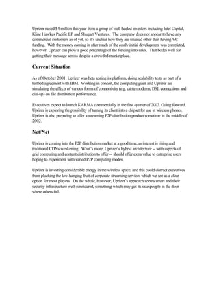Uprizer raised $4 million this year from a group of well-heeled investors including Intel Capital,
Kline Hawkes Pacific LP and Shugart Ventures. The company does not appear to have any
commercial customers as of yet, so it’s unclear how they are situated other than having VC
funding. With the money coming in after much of the costly initial development was completed,
however, Uprizer can plow a good percentage of the funding into sales. That bodes well for
getting their message across despite a crowded marketplace.
Current Situation
As of October 2001, Uprizer was beta testing its platform, doing scalability tests as part of a
testbed agreement with IBM. Working in concert, the computing giant and Uprizer are
simulating the effects of various forms of connectivity (e.g. cable modems, DSL connections and
dial-up) on file distribution performance.
Executives expect to launch KARMA commercially in the first quarter of 2002. Going forward,
Uprizer is exploring the possibility of turning its client into a chipset for use in wireless phones.
Uprizer is also preparing to offer a streaming P2P distribution product sometime in the middle of
2002.
Net/Net
Uprizer is coming into the P2P distribution market at a good time, as interest is rising and
traditional CDNs weakening. What’s more, Uprizer’s hybrid architecture -- with aspects of
grid computing and content distribution to offer -- should offer extra value to enterprise users
hoping to experiment with varied P2P computing modes.
Uprizer is investing considerable energy in the wireless space, and this could distract executives
from plucking the low-hanging fruit of corporate streaming services which we see as a clear
option for most players. On the whole, however, Uprizer’s approach seems smart and their
security infrastructure well-considered, something which may get its salespeople in the door
where others fail.
 