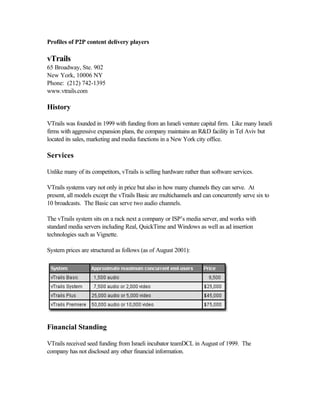 Profiles of P2P content delivery players
vTrails
65 Broadway, Ste. 902
New York, 10006 NY
Phone: (212) 742-1395
www.vtrails.com
History
VTrails was founded in 1999 with funding from an Israeli venture capital firm. Like many Israeli
firms with aggressive expansion plans, the company maintains an R&D facility in Tel Aviv but
located its sales, marketing and media functions in a New York city office.
Services
Unlike many of its competitors, vTrails is selling hardware rather than software services.
VTrails systems vary not only in price but also in how many channels they can serve. At
present, all models except the vTrails Basic are multichannels and can concurrently serve six to
10 broadcasts. The Basic can serve two audio channels.
The vTrails system sits on a rack next a company or ISP’s media server, and works with
standard media servers including Real, QuickTime and Windows as well as ad insertion
technologies such as Vignette.
System prices are structured as follows (as of August 2001):
Financial Standing
VTrails received seed funding from Israeli incubator teamDCL in August of 1999. The
company has not disclosed any other financial information.
 