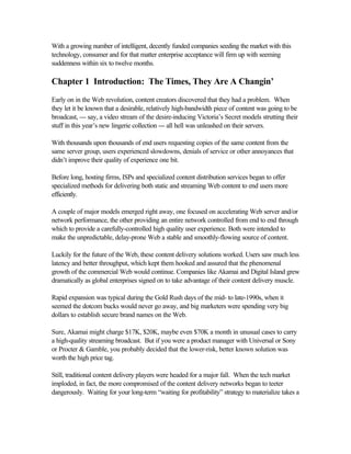 With a growing number of intelligent, decently funded companies seeding the market with this
technology, consumer and for that matter enterprise acceptance will firm up with seeming
suddenness within six to twelve months.
Chapter 1 Introduction: The Times, They Are A Changin’
Early on in the Web revolution, content creators discovered that they had a problem. When
they let it be known that a desirable, relatively high-bandwidth piece of content was going to be
broadcast, --- say, a video stream of the desire-inducing Victoria’s Secret models strutting their
stuff in this year’s new lingerie collection --- all hell was unleashed on their servers.
With thousands upon thousands of end users requesting copies of the same content from the
same server group, users experienced slowdowns, denials of service or other annoyances that
didn’t improve their quality of experience one bit.
Before long, hosting firms, ISPs and specialized content distribution services began to offer
specialized methods for delivering both static and streaming Web content to end users more
efficiently.
A couple of major models emerged right away, one focused on accelerating Web server and/or
network performance, the other providing an entire network controlled from end to end through
which to provide a carefully-controlled high quality user experience. Both were intended to
make the unpredictable, delay-prone Web a stable and smoothly-flowing source of content.
Luckily for the future of the Web, these content delivery solutions worked. Users saw much less
latency and better throughput, which kept them hooked and assured that the phenomenal
growth of the commercial Web would continue. Companies like Akamai and Digital Island grew
dramatically as global enterprises signed on to take advantage of their content delivery muscle.
Rapid expansion was typical during the Gold Rush days of the mid- to late-1990s, when it
seemed the dotcom bucks would never go away, and big marketers were spending very big
dollars to establish secure brand names on the Web.
Sure, Akamai might charge $17K, $20K, maybe even $70K a month in unusual cases to carry
a high-quality streaming broadcast. But if you were a product manager with Universal or Sony
or Procter & Gamble, you probably decided that the lower-risk, better known solution was
worth the high price tag.
Still, traditional content delivery players were headed for a major fall. When the tech market
imploded, in fact, the more compromised of the content delivery networks began to teeter
dangerously. Waiting for your long-term “waiting for profitability” strategy to materialize takes a
 
