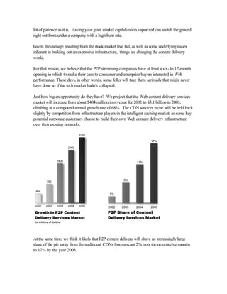 lot of patience as it is. Having your giant market capitalization vaporized can snatch the ground
right out from under a company with a high burn rate.
Given the damage resulting from the stock market free fall, as well as some underlying issues
inherent in building out an expensive infrastructure, things are changing the content delivery
world.
For that reason, we believe that the P2P streaming companies have at least a six- to 12-month
opening in which to make their case to consumer and enterprise buyers interested in Web
performance. These days, in other words, some folks will take them seriously that might never
have done so if the tech market hadn’t collapsed.
Just how big an opportunity do they have? We project that the Web content delivery services
market will increase from about $404 million in revenue for 2001 to $3.1 billion in 2005,
climbing at a compound annual growth rate of 68%. The CDN services niche will be held back
slightly by competition from infrastructure players in the intelligent caching market, as some key
potential corporate customers choose to build their own Web content delivery infrastructure
over their existing networks.
At the same time, we think it likely that P2P content delivery will shave an increasingly large
share of the pie away from the traditional CDNs from a scant 2% over the next twelve months
to 17% by the year 2005.
 