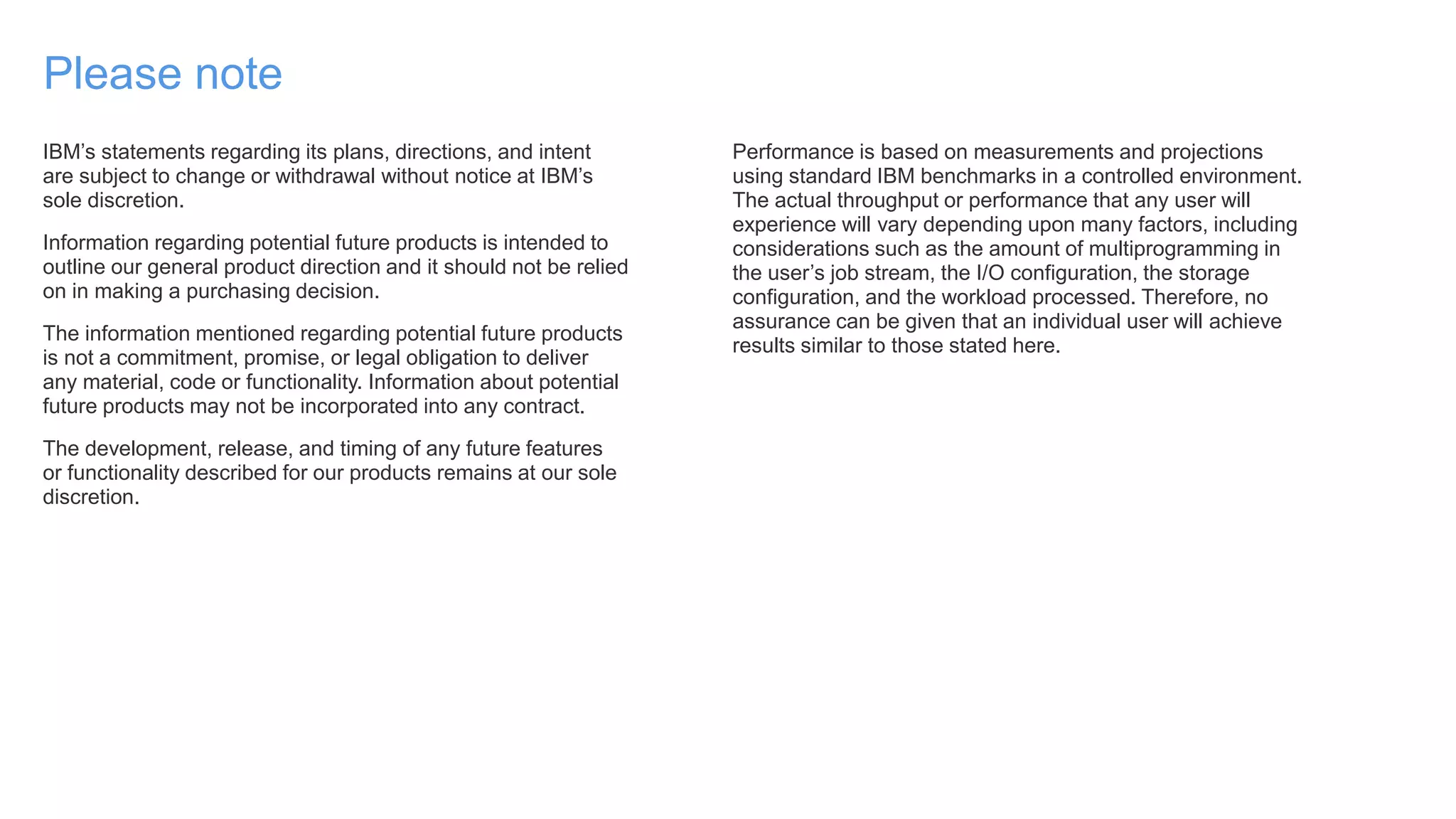 Please note
IBM’s statements regarding its plans, directions, and intent
are subject to change or withdrawal without notice at IBM’s
sole discretion.
Information regarding potential future products is intended to
outline our general product direction and it should not be relied
on in making a purchasing decision.
The information mentioned regarding potential future products
is not a commitment, promise, or legal obligation to deliver
any material, code or functionality. Information about potential
future products may not be incorporated into any contract.
The development, release, and timing of any future features
or functionality described for our products remains at our sole
discretion.
Performance is based on measurements and projections
using standard IBM benchmarks in a controlled environment.
The actual throughput or performance that any user will
experience will vary depending upon many factors, including
considerations such as the amount of multiprogramming in
the user’s job stream, the I/O configuration, the storage
configuration, and the workload processed. Therefore, no
assurance can be given that an individual user will achieve
results similar to those stated here.
 
