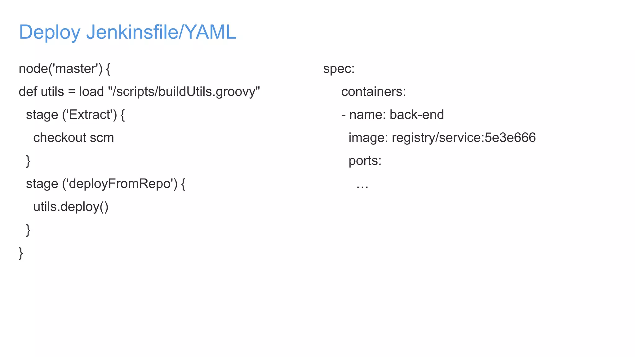 Deploy Jenkinsfile/YAML
node('master') {
def utils = load "/scripts/buildUtils.groovy"
stage ('Extract') {
checkout scm
}
stage ('deployFromRepo') {
utils.deploy()
}
}
spec:
containers:
- name: back-end
image: registry/service:5e3e666
ports:
…
 