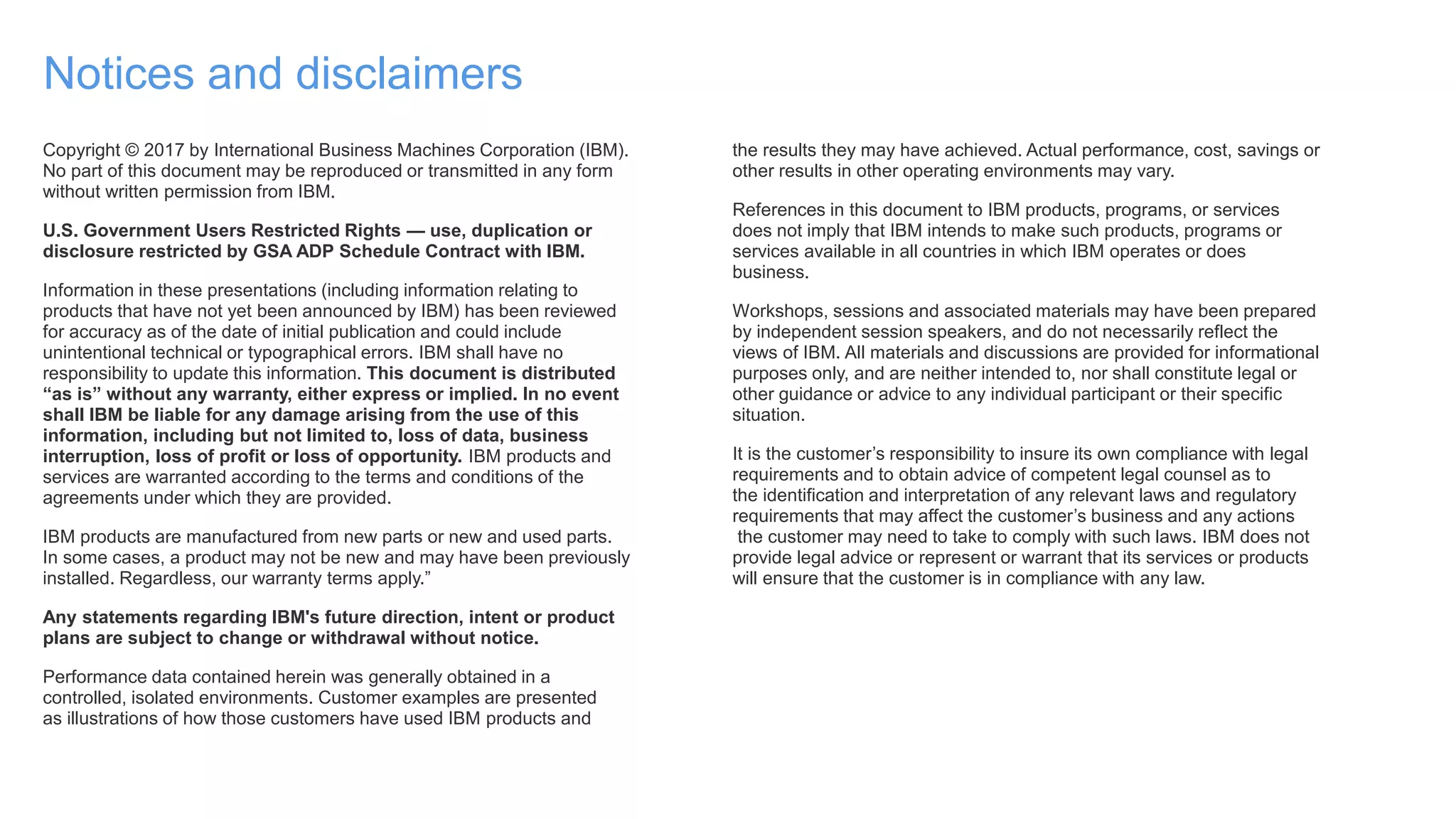 Notices and disclaimers
Copyright © 2017 by International Business Machines Corporation (IBM).
No part of this document may be reproduced or transmitted in any form
without written permission from IBM.
U.S. Government Users Restricted Rights — use, duplication or
disclosure restricted by GSA ADP Schedule Contract with IBM.
Information in these presentations (including information relating to
products that have not yet been announced by IBM) has been reviewed
for accuracy as of the date of initial publication and could include
unintentional technical or typographical errors. IBM shall have no
responsibility to update this information. This document is distributed
“as is” without any warranty, either express or implied. In no event
shall IBM be liable for any damage arising from the use of this
information, including but not limited to, loss of data, business
interruption, loss of profit or loss of opportunity. IBM products and
services are warranted according to the terms and conditions of the
agreements under which they are provided.
IBM products are manufactured from new parts or new and used parts.
In some cases, a product may not be new and may have been previously
installed. Regardless, our warranty terms apply.”
Any statements regarding IBM's future direction, intent or product
plans are subject to change or withdrawal without notice.
Performance data contained herein was generally obtained in a
controlled, isolated environments. Customer examples are presented
as illustrations of how those customers have used IBM products and
the results they may have achieved. Actual performance, cost, savings or
other results in other operating environments may vary.
References in this document to IBM products, programs, or services
does not imply that IBM intends to make such products, programs or
services available in all countries in which IBM operates or does
business.
Workshops, sessions and associated materials may have been prepared
by independent session speakers, and do not necessarily reflect the
views of IBM. All materials and discussions are provided for informational
purposes only, and are neither intended to, nor shall constitute legal or
other guidance or advice to any individual participant or their specific
situation.
It is the customer’s responsibility to insure its own compliance with legal
requirements and to obtain advice of competent legal counsel as to
the identification and interpretation of any relevant laws and regulatory
requirements that may affect the customer’s business and any actions
the customer may need to take to comply with such laws. IBM does not
provide legal advice or represent or warrant that its services or products
will ensure that the customer is in compliance with any law.
 