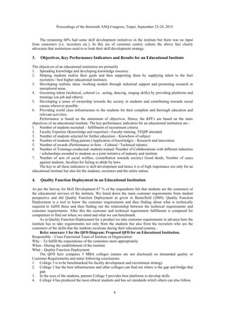 Proceedings of the thirteenth ANQ Congress, Taipei, September 23-24, 2015
8
The remaining 60% had some skill development initiatives in the institute but there was no input
from customers (i.e. recruiters etc.). In this era of customer centric culture the above fact clearly
advocates that institutions need to re look their skill development strategy.
3. Objectives, Key Performance Indicators and Results for an Educational Institute
The objectives of an educational institution are primarily
1. Spreading knowledge and developing knowledge resource.
2. Helping students realize their goals and then supporting them by supplying talent to the best
recruiters / best higher educational institutes.
3. Developing realistic ideas /working models through industrial support and promoting research in
unexplored areas.
4. Grooming talent (technical, cultural i.e. .acting, dancing, singing skills) by providing platforms and
trainings (on job and others).
5. Developing a sense of ownership towards the society in students and contributing towards social
causes wherever possible
6. Providing world class infrastructure to the students for their complete and thorough education and
relevant activities.
Performance is based on the attainment of objectives. Hence, the KPI’s are based on the main
objectives of an educational institute. The key performance indicators for an educational institution are -
1. Number of students recruited – fulfillment of recruitment criteria
2. Faculty Expertise (Knowledge and expertise) - Faculty training, TEQIP attended.
3. Number of students selected for further education – Knowhow of subject
4. Number of students filing patents (Application of knowledge) – Research and innovation
5. Number of awards (Performance in fests – Cultural / Technical talents)
6. Number of Trainings conducted/ students trained /Number of Collaborations with different industries
/ scholarships awarded to students as a joint initiative of industry and institute
7. Number of acts of social welfare, (contribution towards society) Good deeds, Number of cases
against students, faculties for failing to abide by laws.
The key to all these indicators is skill development and hence it is of high importance not only for an
educational institute but also for the students, recruiters and the entire nation.
4. Quality Function Deployment in an Educational Institution
As per the Survey for Skill Development 67 % of the respondents felt that students are the customers of
the educational services of the institute. We listed down the main customer requirements from student
perspective and did Quality Function Deployment as given in Besterfield (2009). Quality Function
Deployment is a tool to know the customer requirements and then finding about what is technically
required to fulfill these and then finding out the relationship between the technical requirements and
customer requirements. After this the customer and technical requirement fulfillment is compared for
competitors to find out where we stand and what we can benchmark.
As in Quality Function Deployment for a product we take customer requirements in advance here the
institute has to take requirements not only from the students but also from the recruiters who are the
customers of the skills that the students inculcate during their educational journey .
Refer annexure 1 for the QFD Diagram: Proposed QFD for an Educational Institution.
Responsible – Cross Functional Team of Institute or Organization
Why – To fulfill the expectations of the customers more appropriately
When - During the establishment of the institute
What – Quality Function Deployment
The QFD here compares 5 MBA colleges (names are not disclosed) on demanded quality or
Customer Requirements and states following conclusions:
1. College 5 is to be benchmarked for faculty development and recruitment strategy.
2. College 1 has the best infrastructure and other colleges can find out where is the gap and bridge that
gap.
3. In the eyes of the students, parents College 5 provides best platforms to develop skills
4. College 4 has produced the most ethical students and has set standards which others can also follow.
 