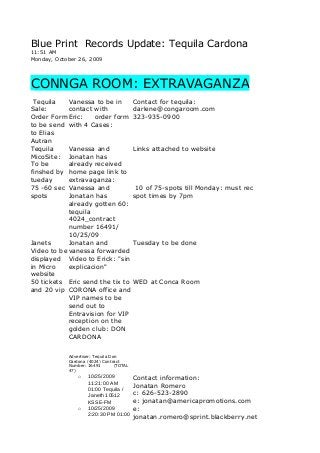 Blue Print Records Update: Tequila Cardona
11:51 AM
Monday, October 26, 2009
CONNGA ROOM: EXTRAVAGANZA
Tequila
Sale:
Order Form
to be send
to Elias
Autran
Vanessa to be in
contact with
Eric: order form
with 4 Cases:
Contact for tequila:
darlene@congaroom.com
323-935-0900
Tequila
MicoSite:
To be
finshed by
tueday
Vanessa and
Jonatan has
already received
home page link to
extravaganza:
Links attached to website
75 -60 sec
spots
Vanessa and
Jonatan has
already gotten 60:
tequila
4024_contract
number 16491/
10/25/09
10 of 75-spots till Monday: must rec
spot times by 7pm
Janets
Video to be
displayed
in Micro
website
Jonatan and
vanessa forwarded
Video to Erick: "sin
explicacion"
Tuesday to be done
50 tickets
and 20 vip
Eric send the tix to
CORONA office and
VIP names to be
send out to
Entravision for VIP
reception on the
golden club: DON
CARDONA
WED at Conca Room
Advertiser: Tequila Don
Cardona (4024) Contract
Number: 16491 (TOTAL
47)
o 10/25/2009
11:21:00 AM
01:00 Tequila /
Janeth 10512
KSSE-FM
o 10/25/2009
2:20:30 PM 01:00
Contact information:
Jonatan Romero
c: 626-523-2890
e: jonatan@americapromotions.com
e:
jonatan.romero@sprint.blackberry.net
 