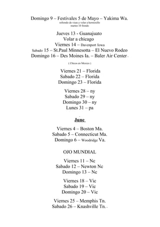 Domingo 9 – Festivales 5 de Mayo – Yakima Wa.
refrendo de visas y volar a hermosillo
martes 10 frendo
Jueves 13 - Guanajuato
Volar a chicago
Viernes 14 – Davenport Iowa
Sabado 15 – St.Paul Minnesotta – El Nuevo Rodeo
Domingo 16 – Des Moines Ia. – Baler Air Center -
( Chicos en Mexico )
Viernes 21 – Florida
Sabado 22 – Florida
Domingo 23 – Florida
Viernes 28 – ny
Sabado 29 – ny
Domingo 30 – ny
Lunes 31 – pa
June
Viernes 4 – Boston Ma.
Sabado 5 – Connecticut Ma.
Domingo 6 – Woodridge Va.
OJO MUNDIAL
Viernes 11 – Nc
Sabado 12 – Newton Nc
Domingo 13 – Nc
Viernes 18 – Vic
Sabado 19 – Vic
Domingo 20 – Vic
Viernes 25 – Memphis Tn.
Sabado 26 – Knashville Tn.-
 