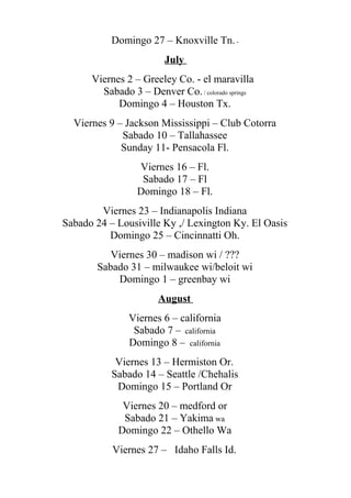 Domingo 27 – Knoxville Tn.-
July
Viernes 2 – Greeley Co. - el maravilla
Sabado 3 – Denver Co./ colorado springs
Domingo 4 – Houston Tx.
Viernes 9 – Jackson Mississippi – Club Cotorra
Sabado 10 – Tallahassee
Sunday 11- Pensacola Fl.
Viernes 16 – Fl.
Sabado 17 – Fl
Domingo 18 – Fl.
Viernes 23 – Indianapolis Indiana
Sabado 24 – Lousiville Ky ,/ Lexington Ky. El Oasis
Domingo 25 – Cincinnatti Oh.
Viernes 30 – madison wi / ???
Sabado 31 – milwaukee wi/beloit wi
Domingo 1 – greenbay wi
August
Viernes 6 – california
Sabado 7 – california
Domingo 8 – california
Viernes 13 – Hermiston Or.
Sabado 14 – Seattle /Chehalis
Domingo 15 – Portland Or
Viernes 20 – medford or
Sabado 21 – Yakima wa
Domingo 22 – Othello Wa
Viernes 27 – Idaho Falls Id.
 