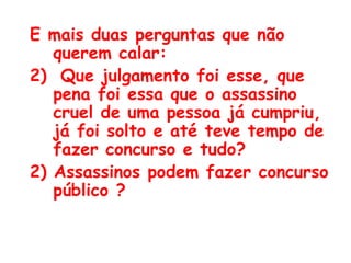 E mais duas perguntas que não querem calar:  Que julgamento foi esse, que pena foi essa que o assassino cruel de uma pessoa já cumpriu, já foi solto e até teve tempo de fazer concurso e tudo?  2) Assassinos podem fazer concurso público ? 