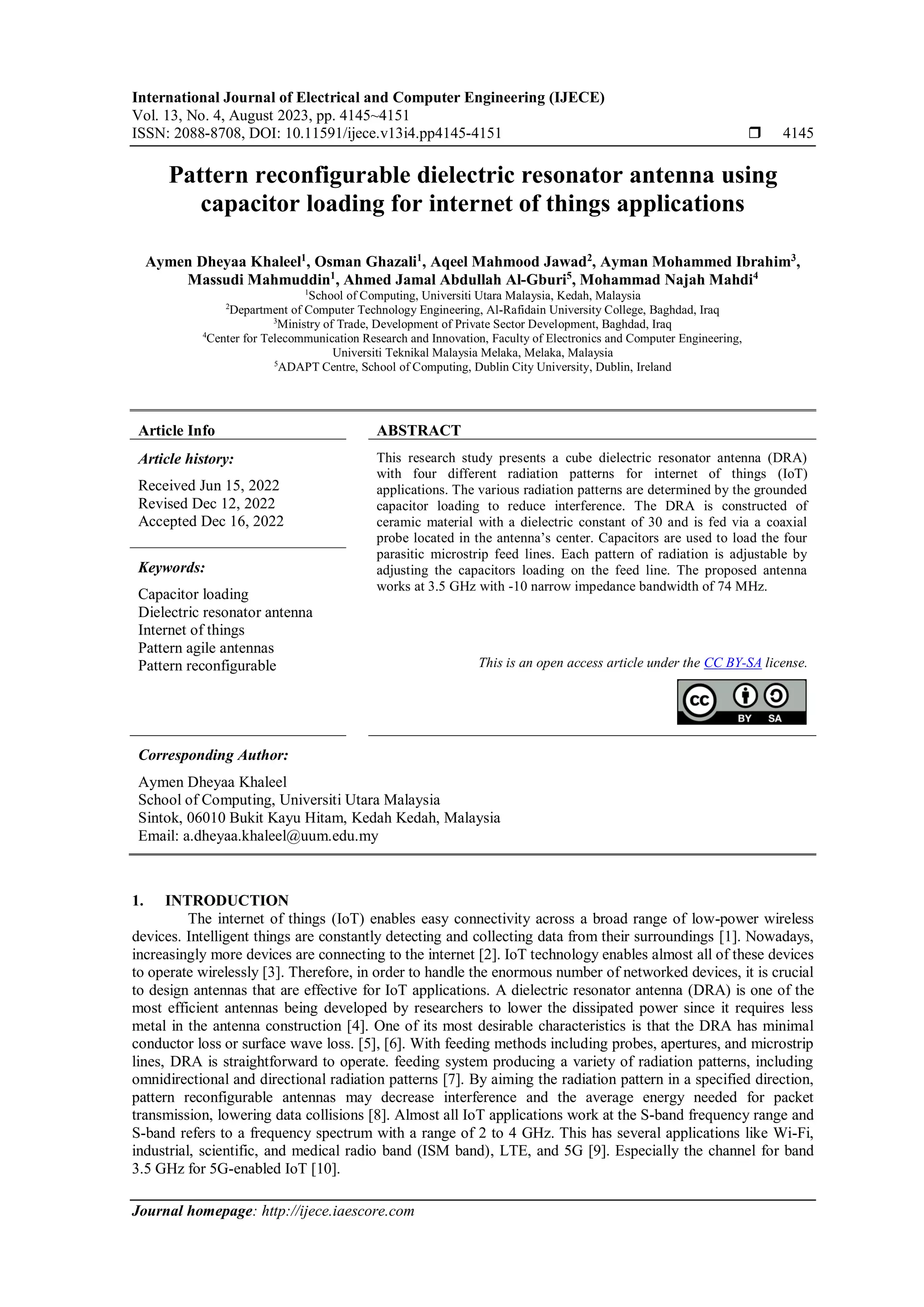 International Journal of Electrical and Computer Engineering (IJECE)
Vol. 13, No. 4, August 2023, pp. 4145~4151
ISSN: 2088-8708, DOI: 10.11591/ijece.v13i4.pp4145-4151  4145
Journal homepage: http://ijece.iaescore.com
Pattern reconfigurable dielectric resonator antenna using
capacitor loading for internet of things applications
Aymen Dheyaa Khaleel1
, Osman Ghazali1
, Aqeel Mahmood Jawad2
, Ayman Mohammed Ibrahim3
,
Massudi Mahmuddin1
, Ahmed Jamal Abdullah Al-Gburi5
, Mohammad Najah Mahdi4
1
School of Computing, Universiti Utara Malaysia, Kedah, Malaysia
2
Department of Computer Technology Engineering, Al-Rafidain University College, Baghdad, Iraq
3
Ministry of Trade, Development of Private Sector Development, Baghdad, Iraq
4
Center for Telecommunication Research and Innovation, Faculty of Electronics and Computer Engineering,
Universiti Teknikal Malaysia Melaka, Melaka, Malaysia
5
ADAPT Centre, School of Computing, Dublin City University, Dublin, Ireland
Article Info ABSTRACT
Article history:
Received Jun 15, 2022
Revised Dec 12, 2022
Accepted Dec 16, 2022
This research study presents a cube dielectric resonator antenna (DRA)
with four different radiation patterns for internet of things (IoT)
applications. The various radiation patterns are determined by the grounded
capacitor loading to reduce interference. The DRA is constructed of
ceramic material with a dielectric constant of 30 and is fed via a coaxial
probe located in the antenna’s center. Capacitors are used to load the four
parasitic microstrip feed lines. Each pattern of radiation is adjustable by
adjusting the capacitors loading on the feed line. The proposed antenna
works at 3.5 GHz with -10 narrow impedance bandwidth of 74 MHz.
Keywords:
Capacitor loading
Dielectric resonator antenna
Internet of things
Pattern agile antennas
Pattern reconfigurable This is an open access article under the CC BY-SA license.
Corresponding Author:
Aymen Dheyaa Khaleel
School of Computing, Universiti Utara Malaysia
Sintok, 06010 Bukit Kayu Hitam, Kedah Kedah, Malaysia
Email: a.dheyaa.khaleel@uum.edu.my
1. INTRODUCTION
The internet of things (IoT) enables easy connectivity across a broad range of low-power wireless
devices. Intelligent things are constantly detecting and collecting data from their surroundings [1]. Nowadays,
increasingly more devices are connecting to the internet [2]. IoT technology enables almost all of these devices
to operate wirelessly [3]. Therefore, in order to handle the enormous number of networked devices, it is crucial
to design antennas that are effective for IoT applications. A dielectric resonator antenna (DRA) is one of the
most efficient antennas being developed by researchers to lower the dissipated power since it requires less
metal in the antenna construction [4]. One of its most desirable characteristics is that the DRA has minimal
conductor loss or surface wave loss. [5], [6]. With feeding methods including probes, apertures, and microstrip
lines, DRA is straightforward to operate. feeding system producing a variety of radiation patterns, including
omnidirectional and directional radiation patterns [7]. By aiming the radiation pattern in a specified direction,
pattern reconfigurable antennas may decrease interference and the average energy needed for packet
transmission, lowering data collisions [8]. Almost all IoT applications work at the S-band frequency range and
S-band refers to a frequency spectrum with a range of 2 to 4 GHz. This has several applications like Wi-Fi,
industrial, scientific, and medical radio band (ISM band), LTE, and 5G [9]. Especially the channel for band
3.5 GHz for 5G-enabled IoT [10].
 