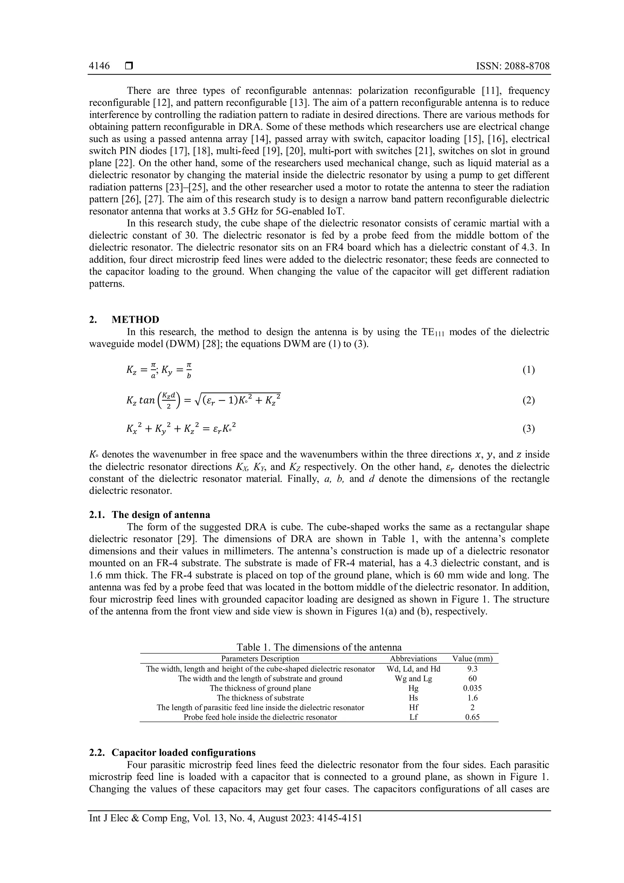 ISSN: 2088-8708
Int J Elec & Comp Eng, Vol. 13, No. 4, August 2023: 4145-4151
4146
There are three types of reconfigurable antennas: polarization reconfigurable [11], frequency
reconfigurable [12], and pattern reconfigurable [13]. The aim of a pattern reconfigurable antenna is to reduce
interference by controlling the radiation pattern to radiate in desired directions. There are various methods for
obtaining pattern reconfigurable in DRA. Some of these methods which researchers use are electrical change
such as using a passed antenna array [14], passed array with switch, capacitor loading [15], [16], electrical
switch PIN diodes [17], [18], multi-feed [19], [20], multi-port with switches [21], switches on slot in ground
plane [22]. On the other hand, some of the researchers used mechanical change, such as liquid material as a
dielectric resonator by changing the material inside the dielectric resonator by using a pump to get different
radiation patterns [23]–[25], and the other researcher used a motor to rotate the antenna to steer the radiation
pattern [26], [27]. The aim of this research study is to design a narrow band pattern reconfigurable dielectric
resonator antenna that works at 3.5 GHz for 5G-enabled IoT.
In this research study, the cube shape of the dielectric resonator consists of ceramic martial with a
dielectric constant of 30. The dielectric resonator is fed by a probe feed from the middle bottom of the
dielectric resonator. The dielectric resonator sits on an FR4 board which has a dielectric constant of 4.3. In
addition, four direct microstrip feed lines were added to the dielectric resonator; these feeds are connected to
the capacitor loading to the ground. When changing the value of the capacitor will get different radiation
patterns.
2. METHOD
In this research, the method to design the antenna is by using the TE111 modes of the dielectric
waveguide model (DWM) [28]; the equations DWM are (1) to (3).
𝐾𝑧 =
𝜋
𝑎
; 𝐾𝑦 =
𝜋
𝑏
(1)
𝐾𝑧 𝑡𝑎𝑛 (
𝐾𝑧𝑑
2
) = √(𝜀𝑟 − 1)𝐾°
2
+ 𝐾𝑧
2
(2)
𝐾𝑥
2
+ 𝐾𝑦
2
+ 𝐾𝑧
2
= 𝜀𝑟𝐾°
2
(3)
𝐾° denotes the wavenumber in free space and the wavenumbers within the three directions 𝑥, 𝑦, and 𝑧 inside
the dielectric resonator directions KX, KY, and KZ respectively. On the other hand, 𝜀𝑟 denotes the dielectric
constant of the dielectric resonator material. Finally, a, b, and d denote the dimensions of the rectangle
dielectric resonator.
2.1. The design of antenna
The form of the suggested DRA is cube. The cube-shaped works the same as a rectangular shape
dielectric resonator [29]. The dimensions of DRA are shown in Table 1, with the antenna’s complete
dimensions and their values in millimeters. The antenna’s construction is made up of a dielectric resonator
mounted on an FR-4 substrate. The substrate is made of FR-4 material, has a 4.3 dielectric constant, and is
1.6 mm thick. The FR-4 substrate is placed on top of the ground plane, which is 60 mm wide and long. The
antenna was fed by a probe feed that was located in the bottom middle of the dielectric resonator. In addition,
four microstrip feed lines with grounded capacitor loading are designed as shown in Figure 1. The structure
of the antenna from the front view and side view is shown in Figures 1(a) and (b), respectively.
Table 1. The dimensions of the antenna
Parameters Description Abbreviations Value (mm)
The width, length and height of the cube-shaped dielectric resonator Wd, Ld, and Hd 9.3
The width and the length of substrate and ground Wg and Lg 60
The thickness of ground plane Hg 0.035
The thickness of substrate Hs 1.6
The length of parasitic feed line inside the dielectric resonator Hf 2
Probe feed hole inside the dielectric resonator Lf 0.65
2.2. Capacitor loaded configurations
Four parasitic microstrip feed lines feed the dielectric resonator from the four sides. Each parasitic
microstrip feed line is loaded with a capacitor that is connected to a ground plane, as shown in Figure 1.
Changing the values of these capacitors may get four cases. The capacitors configurations of all cases are
 