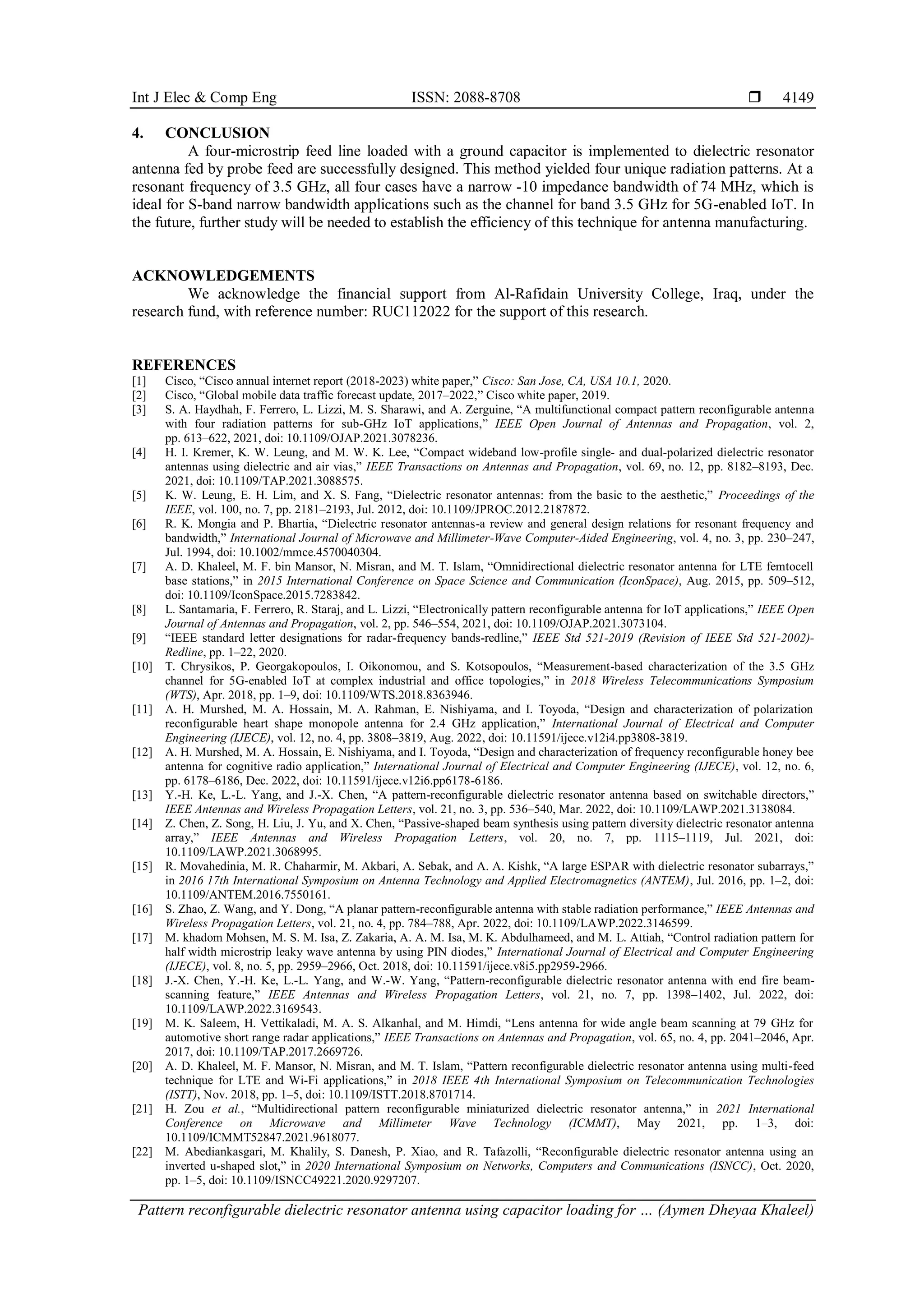 Int J Elec & Comp Eng ISSN: 2088-8708 
Pattern reconfigurable dielectric resonator antenna using capacitor loading for … (Aymen Dheyaa Khaleel)
4149
4. CONCLUSION
A four-microstrip feed line loaded with a ground capacitor is implemented to dielectric resonator
antenna fed by probe feed are successfully designed. This method yielded four unique radiation patterns. At a
resonant frequency of 3.5 GHz, all four cases have a narrow -10 impedance bandwidth of 74 MHz, which is
ideal for S-band narrow bandwidth applications such as the channel for band 3.5 GHz for 5G-enabled IoT. In
the future, further study will be needed to establish the efficiency of this technique for antenna manufacturing.
ACKNOWLEDGEMENTS
We acknowledge the financial support from Al-Rafidain University College, Iraq, under the
research fund, with reference number: RUC112022 for the support of this research.
REFERENCES
[1] Cisco, “Cisco annual internet report (2018-2023) white paper,” Cisco: San Jose, CA, USA 10.1, 2020.
[2] Cisco, “Global mobile data traffic forecast update, 2017–2022,” Cisco white paper, 2019.
[3] S. A. Haydhah, F. Ferrero, L. Lizzi, M. S. Sharawi, and A. Zerguine, “A multifunctional compact pattern reconfigurable antenna
with four radiation patterns for sub-GHz IoT applications,” IEEE Open Journal of Antennas and Propagation, vol. 2,
pp. 613–622, 2021, doi: 10.1109/OJAP.2021.3078236.
[4] H. I. Kremer, K. W. Leung, and M. W. K. Lee, “Compact wideband low-profile single- and dual-polarized dielectric resonator
antennas using dielectric and air vias,” IEEE Transactions on Antennas and Propagation, vol. 69, no. 12, pp. 8182–8193, Dec.
2021, doi: 10.1109/TAP.2021.3088575.
[5] K. W. Leung, E. H. Lim, and X. S. Fang, “Dielectric resonator antennas: from the basic to the aesthetic,” Proceedings of the
IEEE, vol. 100, no. 7, pp. 2181–2193, Jul. 2012, doi: 10.1109/JPROC.2012.2187872.
[6] R. K. Mongia and P. Bhartia, “Dielectric resonator antennas-a review and general design relations for resonant frequency and
bandwidth,” International Journal of Microwave and Millimeter-Wave Computer-Aided Engineering, vol. 4, no. 3, pp. 230–247,
Jul. 1994, doi: 10.1002/mmce.4570040304.
[7] A. D. Khaleel, M. F. bin Mansor, N. Misran, and M. T. Islam, “Omnidirectional dielectric resonator antenna for LTE femtocell
base stations,” in 2015 International Conference on Space Science and Communication (IconSpace), Aug. 2015, pp. 509–512,
doi: 10.1109/IconSpace.2015.7283842.
[8] L. Santamaria, F. Ferrero, R. Staraj, and L. Lizzi, “Electronically pattern reconfigurable antenna for IoT applications,” IEEE Open
Journal of Antennas and Propagation, vol. 2, pp. 546–554, 2021, doi: 10.1109/OJAP.2021.3073104.
[9] “IEEE standard letter designations for radar-frequency bands-redline,” IEEE Std 521-2019 (Revision of IEEE Std 521-2002)-
Redline, pp. 1–22, 2020.
[10] T. Chrysikos, P. Georgakopoulos, I. Oikonomou, and S. Kotsopoulos, “Measurement-based characterization of the 3.5 GHz
channel for 5G-enabled IoT at complex industrial and office topologies,” in 2018 Wireless Telecommunications Symposium
(WTS), Apr. 2018, pp. 1–9, doi: 10.1109/WTS.2018.8363946.
[11] A. H. Murshed, M. A. Hossain, M. A. Rahman, E. Nishiyama, and I. Toyoda, “Design and characterization of polarization
reconfigurable heart shape monopole antenna for 2.4 GHz application,” International Journal of Electrical and Computer
Engineering (IJECE), vol. 12, no. 4, pp. 3808–3819, Aug. 2022, doi: 10.11591/ijece.v12i4.pp3808-3819.
[12] A. H. Murshed, M. A. Hossain, E. Nishiyama, and I. Toyoda, “Design and characterization of frequency reconfigurable honey bee
antenna for cognitive radio application,” International Journal of Electrical and Computer Engineering (IJECE), vol. 12, no. 6,
pp. 6178–6186, Dec. 2022, doi: 10.11591/ijece.v12i6.pp6178-6186.
[13] Y.-H. Ke, L.-L. Yang, and J.-X. Chen, “A pattern-reconfigurable dielectric resonator antenna based on switchable directors,”
IEEE Antennas and Wireless Propagation Letters, vol. 21, no. 3, pp. 536–540, Mar. 2022, doi: 10.1109/LAWP.2021.3138084.
[14] Z. Chen, Z. Song, H. Liu, J. Yu, and X. Chen, “Passive-shaped beam synthesis using pattern diversity dielectric resonator antenna
array,” IEEE Antennas and Wireless Propagation Letters, vol. 20, no. 7, pp. 1115–1119, Jul. 2021, doi:
10.1109/LAWP.2021.3068995.
[15] R. Movahedinia, M. R. Chaharmir, M. Akbari, A. Sebak, and A. A. Kishk, “A large ESPAR with dielectric resonator subarrays,”
in 2016 17th International Symposium on Antenna Technology and Applied Electromagnetics (ANTEM), Jul. 2016, pp. 1–2, doi:
10.1109/ANTEM.2016.7550161.
[16] S. Zhao, Z. Wang, and Y. Dong, “A planar pattern-reconfigurable antenna with stable radiation performance,” IEEE Antennas and
Wireless Propagation Letters, vol. 21, no. 4, pp. 784–788, Apr. 2022, doi: 10.1109/LAWP.2022.3146599.
[17] M. khadom Mohsen, M. S. M. Isa, Z. Zakaria, A. A. M. Isa, M. K. Abdulhameed, and M. L. Attiah, “Control radiation pattern for
half width microstrip leaky wave antenna by using PIN diodes,” International Journal of Electrical and Computer Engineering
(IJECE), vol. 8, no. 5, pp. 2959–2966, Oct. 2018, doi: 10.11591/ijece.v8i5.pp2959-2966.
[18] J.-X. Chen, Y.-H. Ke, L.-L. Yang, and W.-W. Yang, “Pattern-reconfigurable dielectric resonator antenna with end fire beam-
scanning feature,” IEEE Antennas and Wireless Propagation Letters, vol. 21, no. 7, pp. 1398–1402, Jul. 2022, doi:
10.1109/LAWP.2022.3169543.
[19] M. K. Saleem, H. Vettikaladi, M. A. S. Alkanhal, and M. Himdi, “Lens antenna for wide angle beam scanning at 79 GHz for
automotive short range radar applications,” IEEE Transactions on Antennas and Propagation, vol. 65, no. 4, pp. 2041–2046, Apr.
2017, doi: 10.1109/TAP.2017.2669726.
[20] A. D. Khaleel, M. F. Mansor, N. Misran, and M. T. Islam, “Pattern reconfigurable dielectric resonator antenna using multi-feed
technique for LTE and Wi-Fi applications,” in 2018 IEEE 4th International Symposium on Telecommunication Technologies
(ISTT), Nov. 2018, pp. 1–5, doi: 10.1109/ISTT.2018.8701714.
[21] H. Zou et al., “Multidirectional pattern reconfigurable miniaturized dielectric resonator antenna,” in 2021 International
Conference on Microwave and Millimeter Wave Technology (ICMMT), May 2021, pp. 1–3, doi:
10.1109/ICMMT52847.2021.9618077.
[22] M. Abediankasgari, M. Khalily, S. Danesh, P. Xiao, and R. Tafazolli, “Reconfigurable dielectric resonator antenna using an
inverted u-shaped slot,” in 2020 International Symposium on Networks, Computers and Communications (ISNCC), Oct. 2020,
pp. 1–5, doi: 10.1109/ISNCC49221.2020.9297207.
 