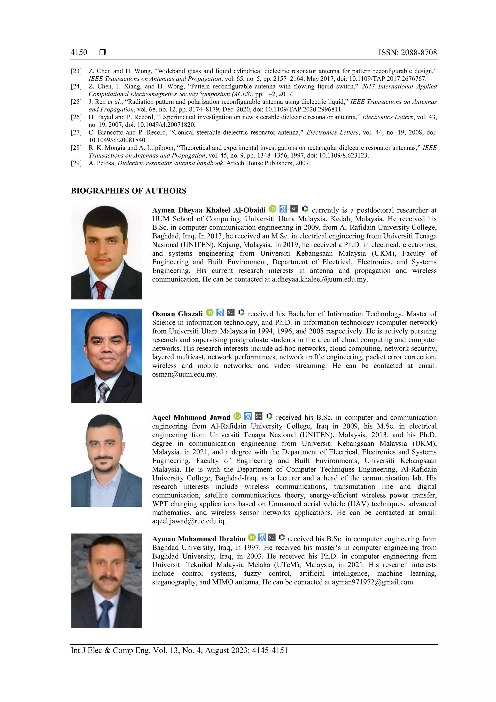  ISSN: 2088-8708
Int J Elec & Comp Eng, Vol. 13, No. 4, August 2023: 4145-4151
4150
[23] Z. Chen and H. Wong, “Wideband glass and liquid cylindrical dielectric resonator antenna for pattern reconfigurable design,”
IEEE Transactions on Antennas and Propagation, vol. 65, no. 5, pp. 2157–2164, May 2017, doi: 10.1109/TAP.2017.2676767.
[24] Z. Chen, J. Xiang, and H. Wong, “Pattern reconfigurable antenna with flowing liquid switch,” 2017 International Applied
Computational Electromagnetics Society Symposium (ACES), pp. 1–2, 2017.
[25] J. Ren et al., “Radiation pattern and polarization reconfigurable antenna using dielectric liquid,” IEEE Transactions on Antennas
and Propagation, vol. 68, no. 12, pp. 8174–8179, Dec. 2020, doi: 10.1109/TAP.2020.2996811.
[26] H. Fayad and P. Record, “Experimental investigation on new steerable dielectric resonator antenna,” Electronics Letters, vol. 43,
no. 19, 2007, doi: 10.1049/el:20071820.
[27] C. Biancotto and P. Record, “Conical steerable dielectric resonator antenna,” Electronics Letters, vol. 44, no. 19, 2008, doi:
10.1049/el:20081840.
[28] R. K. Mongia and A. Ittipiboon, “Theoretical and experimental investigations on rectangular dielectric resonator antennas,” IEEE
Transactions on Antennas and Propagation, vol. 45, no. 9, pp. 1348–1356, 1997, doi: 10.1109/8.623123.
[29] A. Petosa, Dielectric resonator antenna handbook. Artech House Publishers, 2007.
BIOGRAPHIES OF AUTHORS
Aymen Dheyaa Khaleel Al-Obaidi currently is a postdoctoral researcher at
UUM School of Computing, Universiti Utara Malaysia, Kedah, Malaysia. He received his
B.Sc. in computer communication engineering in 2009, from Al-Rafidain University College,
Baghdad, Iraq. In 2013, he received an M.Sc. in electrical engineering from Universiti Tenaga
Nasional (UNITEN), Kajang, Malaysia. In 2019, he received a Ph.D. in electrical, electronics,
and systems engineering from Universiti Kebangsaan Malaysia (UKM), Faculty of
Engineering and Built Environment, Department of Electrical, Electronics, and Systems
Engineering. His current research interests in antenna and propagation and wireless
communication. He can be contacted at a.dheyaa.khaleel@uum.edu.my.
Osman Ghazali received his Bachelor of Information Technology, Master of
Science in information technology, and Ph.D. in information technology (computer network)
from Universiti Utara Malaysia in 1994, 1996, and 2008 respectively. He is actively pursuing
research and supervising postgraduate students in the area of cloud computing and computer
networks. His research interests include ad-hoc networks, cloud computing, network security,
layered multicast, network performances, network traffic engineering, packet error correction,
wireless and mobile networks, and video streaming. He can be contacted at email:
osman@uum.edu.my.
Aqeel Mahmood Jawad received his B.Sc. in computer and communication
engineering from Al-Rafidain University College, Iraq in 2009, his M.Sc. in electrical
engineering from Universiti Tenaga Nasional (UNITEN), Malaysia, 2013, and his Ph.D.
degree in communication engineering from Universiti Kebangsaan Malaysia (UKM),
Malaysia, in 2021, and a degree with the Department of Electrical, Electronics and Systems
Engineering, Faculty of Engineering and Built Environments, Universiti Kebangsaan
Malaysia. He is with the Department of Computer Techniques Engineering, Al-Rafidain
University College, Baghdad-Iraq, as a lecturer and a head of the communication lab. His
research interests include wireless communications, transmutation line and digital
communication, satellite communications theory, energy-efficient wireless power transfer,
WPT charging applications based on Unmanned aerial vehicle (UAV) techniques, advanced
mathematics, and wireless sensor networks applications. He can be contacted at email:
aqeel.jawad@ruc.edu.iq.
Ayman Mohammed Ibrahim received his B.Sc. in computer engineering from
Baghdad University, Iraq, in 1997. He received his master’s in computer engineering from
Baghdad University, Iraq, in 2003. He received his Ph.D. in computer engineering from
Universiti Teknikal Malaysia Melaka (UTeM), Malaysia, in 2021. His research interests
include control systems, fuzzy control, artificial intelligence, machine learning,
steganography, and MIMO antenna. He can be contacted at ayman971972@gmail.com.
 