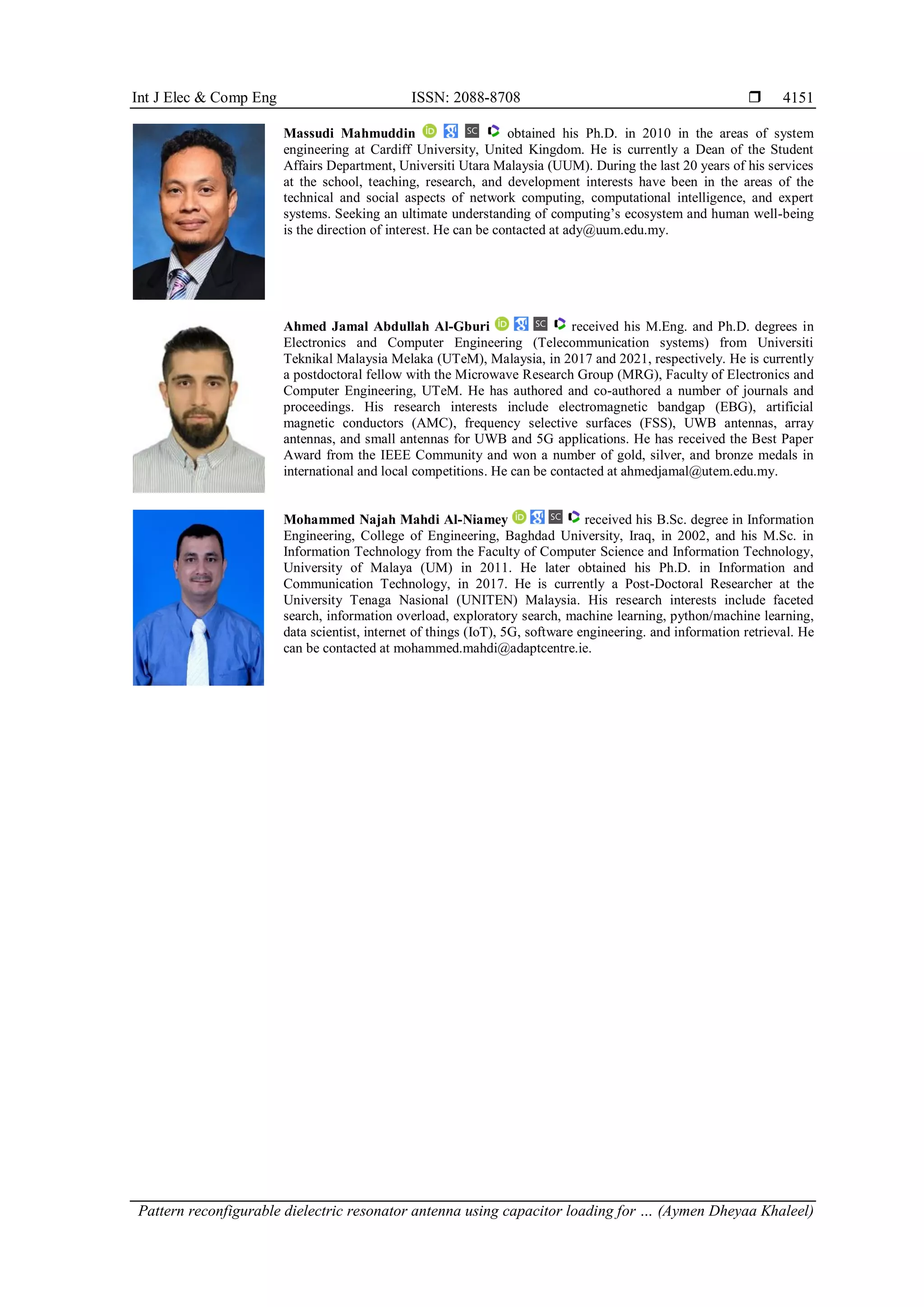 Int J Elec & Comp Eng ISSN: 2088-8708 
Pattern reconfigurable dielectric resonator antenna using capacitor loading for … (Aymen Dheyaa Khaleel)
4151
Massudi Mahmuddin obtained his Ph.D. in 2010 in the areas of system
engineering at Cardiff University, United Kingdom. He is currently a Dean of the Student
Affairs Department, Universiti Utara Malaysia (UUM). During the last 20 years of his services
at the school, teaching, research, and development interests have been in the areas of the
technical and social aspects of network computing, computational intelligence, and expert
systems. Seeking an ultimate understanding of computing’s ecosystem and human well-being
is the direction of interest. He can be contacted at ady@uum.edu.my.
Ahmed Jamal Abdullah Al-Gburi received his M.Eng. and Ph.D. degrees in
Electronics and Computer Engineering (Telecommunication systems) from Universiti
Teknikal Malaysia Melaka (UTeM), Malaysia, in 2017 and 2021, respectively. He is currently
a postdoctoral fellow with the Microwave Research Group (MRG), Faculty of Electronics and
Computer Engineering, UTeM. He has authored and co-authored a number of journals and
proceedings. His research interests include electromagnetic bandgap (EBG), artificial
magnetic conductors (AMC), frequency selective surfaces (FSS), UWB antennas, array
antennas, and small antennas for UWB and 5G applications. He has received the Best Paper
Award from the IEEE Community and won a number of gold, silver, and bronze medals in
international and local competitions. He can be contacted at ahmedjamal@utem.edu.my.
Mohammed Najah Mahdi Al-Niamey received his B.Sc. degree in Information
Engineering, College of Engineering, Baghdad University, Iraq, in 2002, and his M.Sc. in
Information Technology from the Faculty of Computer Science and Information Technology,
University of Malaya (UM) in 2011. He later obtained his Ph.D. in Information and
Communication Technology, in 2017. He is currently a Post-Doctoral Researcher at the
University Tenaga Nasional (UNITEN) Malaysia. His research interests include faceted
search, information overload, exploratory search, machine learning, python/machine learning,
data scientist, internet of things (IoT), 5G, software engineering. and information retrieval. He
can be contacted at mohammed.mahdi@adaptcentre.ie.
 