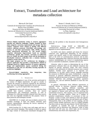 Extract, Transform and Load architecture for
metadata collection
Marisa R. De Giusti
Comisión de Investigaciones Científicas de la Provincia de
Buenos Aires (CICPBA)
Proyecto de Enlace de Bibliotecas (PrEBi)
Servicio de Difusión de la Creación Intelectual (SeDiCI)
Universidad Nacional de La Plata
La Plata, Argentina
marisa.degiusti@sedici.unlp.edu.ar
Nestor F. Oviedo, Ariel J. Lira
Proyecto de Enlace de Bibliotecas (PrEBi)
Servicio de Difusión de la Creación Intelectual (SeDiCI)
Universidad Nacional de La Plata
La Plata, Argentina
{nestor,alira}@sedici.unlp.edu.ar
Abstract—Digital repositories acting as resource aggregators
typically face different challenges, roughly classified in three
main categories: extraction, improvement and storage. The first
category comprises issues related to dealing with different
resource collection protocols: OAI-PMH, web-crawling, web-
services, etc and their representation: XML, HTML, database
tuples, unstructured documents, etc. The second category
comprises information improvements based on controlled
vocabularies, specific date formats, correction of malformed
data, etc. Finally, the third category deals with the destination of
downloaded resources: unification into a common database,
sorting by certain criteria, etc.
This paper proposes an ETL architecture for designing a
software application that provides a comprehensive solution to
challenges posed by a digital repository as resource aggregator.
Design and implementation aspects considered during the
development of this tool are described, focusing especially on
architecture highlights.
Keywords-digital repositories; data integration; data
warehousing; harvesting; aggregation
I. INTRODUCTION
Resource aggregation is one of the activities performed in
the context of digital repositories. Its goal is usually to
increase the amount of resources exposed by the repository.
They may even find digital repositories that are only resource
aggregators – e.g. do not expose their own material.
Aggregation starts with relevant resource collection from
external data sources; currently, there are several
communication and transference protocols, as well as
techniques for collecting available material from data sources
that were not originally intended for this purpose. Some of
these protocols and techniques include:
OAI-PMH [1]: A simple and easy-to-deploy protocol for
metadata exchange. It does not impose restraints upon
resource representation, allowing the service repository to
select metadata format.
Web-Crawling [2]: A robot scans web pages and tries to
detect and extract metadata. This method is useful to capture
the large volume of information distributed throughout the
Web, but the problem is that documents lack homogeneous
structure.
Web-Services: Using SOAP or XML-RPC as
communication protocols in general, resource structure
depends on server implementation.
As briefly seen above, methods and means for resource
collection vary significantly depending on the situation,
context and specific needs of each institutional repository,
both at the level of communication protocol and of data.
Therefore, independent data collection processes and different
analysis methodologies are critical to standardizing aspects
such as controlled vocabularies, standard code use, etc.
Likewise, when it comes to determining the use of the
information collected, there are also different situations that
depend on specific repository needs. The most common
scenario is the unification of collected resources into a central
database. Another usual approach is to logically sort
information -i.e. by topic, source country, language- inserting
the resources in different data stores. Furthermore, it may be
necessary to generate additional information by applying
analysis and special processes to resources: concept extraction,
semantic detection and ontology population, quotation
extraction, etc., and use different databases to store this new
information.
In general, information from different repositories is
typically diverse in structure, character coding, transfer
protocols, etc., requiring different extraction and
transformation approaches. Analogously, specific capabilities
are required to interact with each data store receiving the
transformed resources. This requires a set of organized tools
that provide a possible solution. There are a number of
potential complications: initially, it is necessary to find –or
develop- a series of tools, each tailored to solve one specific
problem, and then install, setup, test and launch each of them.
Subsequently, there is the problem of tool coupling, and the
need to ensure reliable interaction, since it is highly probable
that these tools act upon the same dataset. On the other hand, it
is important to consider the type of synchronization
mechanism used to determine task sequences: order of tasks
that each tool will carry out, which tasks can be executed
simultaneously and which ones sequentially, etc.
 