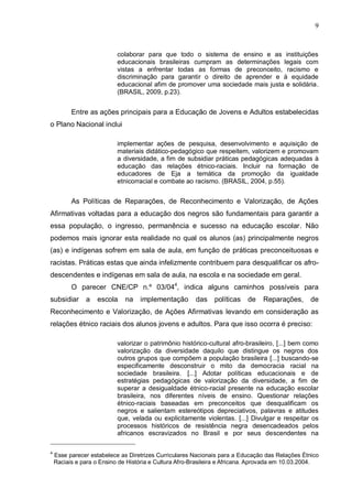 9



                           colaborar para que todo o sistema de ensino e as instituições
                           educacionais brasileiras cumpram as determinações legais com
                           vistas a enfrentar todas as formas de preconceito, racismo e
                           discriminação para garantir o direito de aprender e à equidade
                           educacional afim de promover uma sociedade mais justa e solidária.
                           (BRASIL, 2009, p.23).


          Entre as ações principais para a Educação de Jovens e Adultos estabelecidas
o Plano Nacional inclui

                           implementar ações de pesquisa, desenvolvimento e aquisição de
                           materiais didático-pedagógico que respeitem, valorizem e promovam
                           a diversidade, a fim de subsidiar práticas pedagógicas adequadas à
                           educação das relações étnico-raciais. Incluir na formação de
                           educadores de Eja a temática da promoção da igualdade
                           etnicorracial e combate ao racismo. (BRASIL, 2004, p.55).


          As Políticas de Reparações, de Reconhecimento e Valorização, de Ações
Afirmativas voltadas para a educação dos negros são fundamentais para garantir a
essa população, o ingresso, permanência e sucesso na educação escolar. Não
podemos mais ignorar esta realidade no qual os alunos (as) principalmente negros
(as) e indígenas sofrem em sala de aula, em função de práticas preconceituosas e
racistas. Práticas estas que ainda infelizmente contribuem para desqualificar os afro-
descendentes e indígenas em sala de aula, na escola e na sociedade em geral.
          O parecer CNE/CP n.º 03/044, indica alguns caminhos possíveis para
subsidiar      a    escola    na   implementação        das   políticas    de   Reparações,       de
Reconhecimento e Valorização, de Ações Afirmativas levando em consideração as
relações étnico raciais dos alunos jovens e adultos. Para que isso ocorra é preciso:

                           valorizar o patrimônio histórico-cultural afro-brasileiro, [...] bem como
                           valorização da diversidade daquilo que distingue os negros dos
                           outros grupos que compõem a população brasileira [...] buscando-se
                           especificamente desconstruir o mito da democracia racial na
                           sociedade brasileira. [...] Adotar políticas educacionais e de
                           estratégias pedagógicas de valorização da diversidade, a fim de
                           superar a desigualdade étnico-racial presente na educação escolar
                           brasileira, nos diferentes níveis de ensino. Questionar relações
                           étnico-raciais baseadas em preconceitos que desqualificam os
                           negros e salientam estereótipos depreciativos, palavras e atitudes
                           que, velada ou explicitamente violentas. [...] Divulgar e respeitar os
                           processos históricos de resistência negra desencadeados pelos
                           africanos escravizados no Brasil e por seus descendentes na

4
    Esse parecer estabelece as Diretrizes Curriculares Nacionais para a Educação das Relações Étnico
    Raciais e para o Ensino de História e Cultura Afro-Brasileira e Africana. Aprovada em 10.03.2004.
 