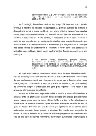 10



                     contemporaneidade. [...] Criar condições para que os estudantes
                     negros não sejam rejeitados em virtude da cor da sua pele. (BRASIL,
                     2004, p. 11- 12).


      A Constituição Federal de 1988 em seu artigo 205 determina que o estado
promova e incentive as políticas de reparações. As políticas públicas de combate a
desigualdade racial e social no Brasil, tem como objetivo “reparar” as mazelas
sociais construídas historicamente por relações sociais que são atravessadas por
conflitos e desigualdades. Neste sentido, é necessário analisar estas políticas a
partir de sua inserção em um conjunto de relações mais amplas, lembrando que
historicamente a sociedade brasileira é atravessada por desigualdades sociais que
não estão isentas de participarem e definirem o modo como são pensadas e
aplicadas estas políticas. Assim, como mostra Virgínia Fontes, devemos levar em
conta que

                     É nas relações sociais, econômicas, políticas, culturais,
                     organizativas, de cotidiano onde se implanta e se exerce a
                     desigualdade como condição de existência, que se originam os
                     meios de coerção para assegurar a desigualdade. (FONTES, 2005,
                     p.12) .


      Ou seja, não podemos naturalizar a relação entre Estado e Movimento Negro.
Pois as políticas públicas em relação à história e cultura afro-brasileira são oriundas
de uma desigualdade construída historicamente, sendo que o Estado muitas vezes
cria legislações com o intuito de silenciar e abafar as reivindicações (lutas sociais)
do Movimento Negro e comunidade em geral para legitimar o seu poder e dos
grupos de interesses que ele defende.
      Apesar de todas estas legislações sobre a história e cultura afro-brasileira e
africana, entre os professores existem muitas dúvidas em relação, principalmente
sobre como proceder para que estas políticas de Reparações, de Reconhecimento e
Valorização, de Ações Afirmativas sejam realmente efetivadas em sala de aula. E
quais conteúdos trabalhar em sua disciplina (principalmente as disciplinas como
matemática, química, física, biologia e ciências). Em relação aos conteúdos do
ensino de história e cultura afro-brasileira e africana que poderão ser abordados em
sala de aula pelas disciplinas curriculares, as diretrizes curriculares nacionais para a
 