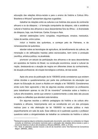 11



educação das relações étnico-raciais e para o ensino de história e Cultura Afro-
Brasileira e Africana5 apresentam algumas sugestões:
       trabalhar às relações entre as culturas e as histórias dos povos do continente
africano e os da diáspora; - à formação compulsória da diáspora, vida e existência
cultural e histórica dos africanos e seus descendentes fora da África; - à diversidade
da diáspora, hoje, nas Américas, Caribe, Europa e Ásia.
       abordar celebrações como: congadas, moçambiques, ensaios, maracatus,
rodas de samba, entre outras.
       incluir a história dos quilombos, a começar pelo de Palmares, e de
remanescentes de quilombos.
       abordar sobre as tecnologias de agricultura, de beneficiamento de cultivos, de
mineração e de edificações trazidas pelos escravizados, bem como a produção
científica, artística política, na atualidade.
       promover um estudo da participação dos africanos e de seus descendentes
em episódios da história do Brasil, na construção econômica, social e cultural da
nação, destacando-se a atuação de negros em diferentes áreas do conhecimento,
de atuação profissional, de criação tecnológica e artística, de luta social.


       Após oito anos da publicação da lei 10639/03 ainda constatamos que existem
várias dúvidas e questionamentos por parte dos profissionais da educação que
atuam na Educação de Jovem e Adultos em relação a lei 10639/03. Consideramos
ainda outro fator agravante o fato de algumas escolas orientarem os professores
para trabalharem apenas no dia 20 de novembro 6 conteúdos sobre a história e
cultura afro-brasileira, sendo que anterior e posteriormente a esta data são poucas
as ações ou reflexões que abordem esta temática.
       Em algumas escolas o silêncio pedagógico da história e da cultura afro-
brasileira e africana, historicamente vem se constituindo em um dos principais
motivos para a não efetivação da lei 10639/03 na escola pública e mais
especificamente em sala de aula. Esse silêncio só é quebrado quando o professor
questiona sobre a obrigatoriedade de trabalhar os conteúdos da história e cultura

5
  Destacamos apenas alguns conteúdos proposto pelo documento, para obter os conteúdos na íntegra
  consulte as diretrizes curriculares nacionais para a educação das relações étnico-raciais e para o
  ensino de História e Cultura afro-brasileira e Africana (BRASIL, 2004, p. 21-23).
6
  Art. 79-B. O calendário escolar incluirá o dia 20 de novembro como “Dia Nacional da Consciência
  Negra”. (BRASIL, 2003).
 
