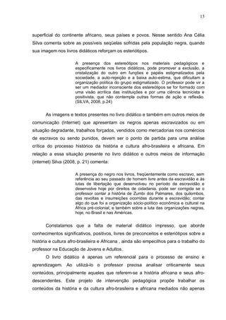 13



superficial do continente africano, seus países e povos. Nesse sentido Ana Célia
Silva comenta sobre as possíveis seqüelas sofridas pela população negra, quando
sua imagem nos livros didáticos reforçam os esteriótipos.

                     A presença dos estereótipos nos materiais pedagógicos e
                     especificamente nos livros didáticos, pode promover a exclusão, a
                     cristalização do outro em funções e papéis estigmatizados pela
                     sociedade, a auto-rejeição e a baixa auto-estima, que dificultam a
                     organização política do grupo estigmatizado. O professor pode vir a
                     ser um mediador inconsciente dos estereótipos se for formado com
                     uma visão acrítica das instituições e por uma ciência tecnicista e
                     positivista, que não contempla outras formas de ação e reflexão.
                     (SILVA, 2008, p.24)


      As imagens e textos presentes no livro didático e também em outros meios de
comunicação (Internet) que apresentam os negros apenas escravizados ou em
situação degradante, trabalhos forçados, vendidos como mercadorias nos comércios
de escravos ou sendo punidos, devem ser o ponto de partida para uma análise
crítica do processo histórico da história e cultura afro-brasileira e africana. Em
relação a essa situação presente no livro didático e outros meios de informação
(internet) Silva (2008, p. 21) comenta:

                     A presença do negro nos livros, freqüentemente como escravo, sem
                     referência ao seu passado de homem livre antes da escravidão e às
                     lutas de libertação que desenvolveu no período da escravidão e
                     desenvolve hoje por direitos de cidadania, pode ser corrigida se o
                     professor contar a história de Zumbi dos Palmares, dos quilombos,
                     das revoltas e insurreições ocorridas durante a escravidão; contar
                     algo do que foi a organização sócio-político econômica e cultural na
                     África pré-colonial; e também sobre a luta das organizações negras,
                     hoje, no Brasil e nas Américas.


      Constatamos que a falta de material didático impresso, que aborde
conhecimentos significativos, positivos, livres de preconceitos e esteriótipos sobre a
história e cultura afro-brasileira e Africana , ainda são empecilhos para o trabalho do
professor na Educação de Jovens e Adultos.
      O livro didático é apenas um referencial para o processo de ensino e
aprendizagem. Ao utilizá-lo o professor precisa analisar criticamente seus
conteúdos, principalmente aqueles que referem-se a história africana e seus afro-
descendentes. Este projeto de intervenção pedagógica propõe trabalhar os
conteúdos da história e da cultura afro-brasileira e africana mediados não apenas
 