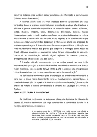14



pelo livro didático, mas também pelas tecnologias de informação e comunicação
(Internet e suas ferramentas).
      A Internet, assim como os livros didáticos também apresentam em seus
conteúdos, textos e imagens preconceituosas em relação a cultura afro-brasileira e
africana. A grande variedade e quantidade de materiais on-line: vídeos, softwares,
textos, charges, imagens, teses, dissertações, bibliotecas, museus, mapas
disponíveis em rede, poderão auxiliar o professor no ensino da história e da cultura
afro-brasileira e africana em sala de aula. Outro aspecto a ser considerado é que
todos esses recursos multimídias despertam o interesse do aluno pelo processo de
ensino e aprendizagem. A internet e suas ferramentas possibilitam: publicação em
rede do patrimônio cultural dos grupos que compõem a formação étnico racial do
Brasil, diálogos síncronos e assíncronos sobre temas relacionados ao racismo,
preconceito e discriminação, inclusão digital, registrar, documentar, preservar,
divulgar relatos e histórias de vida dos alunos.
      O trabalho utilizado corretamente com as mídias poderá ser uma fonte
alternativa para produção e acesso aos materiais relacionados a diversidade étnico-
racial brasileira. Mas segundo Teruya (2006, p.94) “é preciso uma interpretação
crítica dos conteúdos que circulam nos diversos meios de comunicação”.
      Na perspectiva de contribuir para a valorização da diversidade étnico-racial e
para que o aluno negro-descendente mire-se “positivamente”, apresentamos o
projeto de intervenção pedagógica: A internet como ferramenta pedagógica de apoio
ensino da história e cultura afro-brasileira e africana na Educação de Jovens e
Adultos.
F) OBJETIVO GERAL E ESPECÍFICOS


      As diretrizes curriculares da educação básica da disciplina de História do
Estado do Paraná determinam que seja considerado a diversidade cultural e a
memória paranaenses, destacando:

                      o cumprimento da lei n. 10639/03, que inclui no currículo oficial a
                      obrigatoriedade da História e Cultura Afro-Brasileira, seguida das
                      Diretrizes Curriculares Nacionais para a Educação das relações
                      étnico-raciais e para o ensino de História e Cultura Afro-Brasileira e
                      Africana. (PARANÁ, 2008, p.44-45).
 