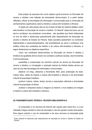 15



         Este projeto de pesquisa tem como objetivo geral promover na Educação de
Jovens e Adultos uma reflexão da diversidade étnico-raciais. E a partir destas
reflexões, utilizar as tecnologias da informação e comunicação para a construção de
conhecimentos significativos sobre a história e cultura afro-brasileira e Africana.
         A opção por este estudo deu-se em função da falta de material didático sobre
esta temática na Educação de Jovens e Adultos. O material7 disponível para uso do
aluno e professor nas disciplinas curriculares , são apostilas que foram elaboradas
no ano de 2004 e distribuídas gratuitamente pelo Departamento de Educação de
Jovens e Adultos do Estado do Paraná. Estas apostilas apresentam os conteúdos
fragmentados e descontextualizados, não possibilitando ao aluno e professor uma
análise crítica dos conteúdos da história e da cultura afro-brasileira e africana. A
seguir destacamos os objetivos específicos:
         incluir nos conteúdos desenvolvidos na Educação de Jovens e adultos a
temática da igualdade étnico-racial e do combate a práticas racistas, discriminatórias
e preconceituosas .
         possibilitar a preservação da memória cultural de alunos da Educação de
Jovens e Adultos e a divulgação e produção textual da história destes alunos por
meio do uso das tecnologias de informação e comunicação.
         elaborar um blog, utilizando a ferramenta Wiki, para publicação de texto,
vídeos, fotos, slides da história e cultura afro-brasileira e africana e da diversidade
cultural da população brasileira.
         produzir música, vídeos, textos, jornais e exposições referente a diversidade
cultural da população do Brasil.
         analisar e interpretar textos e imagens na internet e livro didático em relação
a história e cultura afro brasileira e africana.




G) FUNDAMENTAÇÃO TEÓRICA / REVISÃO BIBLIOGRÁFICA


         O computador e os recursos da Internet são usados para vários fins, e a sua
utilização chegou também à área da educação e isto tem gerado muitas discussões.
Para alguns autores o uso do computador e de seus recursos na educação pode

7
    Esse material foi elaborado pelo departamento de educação de Jovens e adultos do Estado do
    Paraná.
 