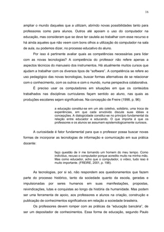 16



ampliar o mundo daqueles que a utilizam, abrindo novas possibilidades tanto para
professores como para alunos. Outros até apoiam o uso do computador na
educação, mas consideram que se deve ter cautela ao trabalhar com esse recurso e
há ainda aqueles que não veem com bons olhos a utilização do computador na sala
de aula, ou podemos dizer, no processo educativo do aluno.
      Por isso é pertinente avaliar quais as competências necessárias para lidar
com as novas tecnologias? A competência do professor não refere apenas a
aspectos técnicos do manuseio dos instrumentos. Há atualmente muitos cursos que
ajudam a trabalhar com os diversos tipos de “software”. A competência se refere ao
uso pedagógico das novas tecnologias, buscar formas alternativas de se relacionar
com o conhecimento, com os outros e com o mundo, numa perspectiva colaborativa.
      É preciso usar os computadores em situações em que os conteúdos
trabalhados nas disciplinas curriculares façam sentido ao aluno, nas quais as
produções escolares sejam significativas. Na concepção de Freire (1998, p. 96):

                      a educação constitui-se em um ato coletivo, solidário, uma troca de
                      experiências, em que cada envolvido discute suas idéias e
                      concepções. A dialogicidade constitui-se no princípio fundamental da
                      relação entre educador e educando. O que importa é que os
                      professores e os alunos se assumam epistemologicamente curiosos.


      A curiosidade é fator fundamental para que o professor possa buscar novas
formas de incorporar as tecnologias de informação e comunicação em sua prática
docente:

                      faço questão de ir me tornando um homem do meu tempo. Como
                      indivíduo, recuso o computador porque acredito muito na minha mão.
                      Mas como educador, acho que o computador, o vídeo, tudo isso é
                      muito importante. (FREIRE, 2001, p. 198).


      As tecnologias, por si só, não respondem aos questionamentos que fazem
parte do processo histórico, tanto da sociedade quanto da escola, geradas e
impulsionadas   por    seres    humanos      em    suas    manifestações,     propostas,
reivindicações, lutas e conquistas ao longo da história da humanidade. Mas podem
ser uma ferramenta de apoio, aos professores e alunos na criação, construção e
publicação de conhecimentos significativos em relação a sociedade brasileira.
      Os professores devem romper com as práticas da “educação bancária”, de
ser um depositador de conhecimentos. Essa forma de educação, segundo Paulo
 