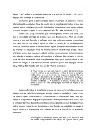 17



Freire (1987) reflete a sociedade opressora e a “cultura do silêncio”, não dando
espaço para o diálogo e a criatividade.
       Sinalizando para a potencialidade destas mudanças, já podemos verificar
alterações até na estrutura física da escola, pois o modelo presencial de ensino que
marcou toda a história da educação, hoje já abre espaço para o que alguns autores
chamam de aprendizagem virtual colaborativa (ALCÂNTARA; BEHENS, 2003).
       Moran (2003. p.3), recomenda que a escola precisa mostrar sua “cara”, para
que a sociedade conheça os projetos que são desenvolvidos. Além da escola,
mostrar o que está fazendo, o professor pode usar este recurso para proporcionar
aos seus alunos um espaço virtual de troca e construção de conhecimentos.
Contudo, devemos alertar os alunos quanto alguns problemas relacionados ao uso
da internet na educação. Pois na Internet também encontramos textos, frases,
charges e vídeos que propagam práticas racistas preconceituosas e discriminatórias
em relação a história e cultura afro-brasileira e africana. Mas também a Internet
pode ser uma ferramenta onde as experiências vivenciadas pelo professor e pelo
aluno em relação a sua história e cultura sejam divulgadas nos espaços virtuais.
Lévy (1999, p.16), trabalha com a noção de virtual e afirma que:

                     O virtual não se opõe ao real, mas sim ao atual. Contrariamente ao
                     possível, estático e ao constituído, o virtual é como o complexo
                     problemático, o nó de tendências ou forças que acompanha uma
                     situação, um acontecimento, um objeto ou uma entidade qualquer, e
                     que chama um processo de resolução: a atualização. [...] O virtual
                     constitui a entidade [...] A atualização é criação, invenção de uma
                     forma a partir de uma configuração dinâmica de forças e de
                     finalidades.


       Essa escola virtual já é realidade, embora para um número ainda pequeno de
alunos, que por meio de comunidades virtuais, passam a estabelecer novas formas
de aprendizagem, intercambiando conhecimentos e informações. Mas cabe aqui
destacar a importância do papel do professor na formação intelectual do aluno. Pois
o professor por meio dos conhecimentos científicos poderá conduzir diálogos críticos
sobre saberes referentes as tecnologias e sua função na sociedade. A citação a
seguir destaca a importância dos saberes técnicos e científicos na educação
brasileira

                     A educação não se reduz à técnica, mas não se faz educação sem
                     ela. Utilizar computadores na educação, em lugar de reduzir, pode
 