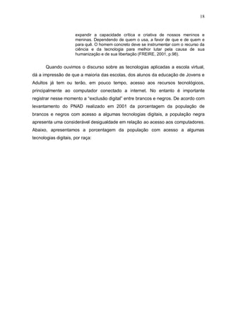 18



                      expandir a capacidade crítica e criativa de nossos meninos e
                      meninas. Dependendo de quem o usa, a favor de que e de quem e
                      para quê. O homem concreto deve se instrumentar com o recurso da
                      ciência e da tecnologia para melhor lutar pela causa de sua
                      humanização e de sua libertação (FREIRE, 2001, p.98).


       Quando ouvimos o discurso sobre as tecnologias aplicadas a escola virtual,
dá a impressão de que a maioria das escolas, dos alunos da educação de Jovens e
Adultos já tem ou terão, em pouco tempo, acesso aos recursos tecnológicos,
principalmente ao computador conectado a internet. No entanto é importante
registrar nesse momento a “exclusão digital” entre brancos e negros. De acordo com
levantamento do PNAD realizado em 2001 da porcentagem da população de
brancos e negros com acesso a algumas tecnologias digitais, a população negra
apresenta uma considerável desigualdade em relação ao acesso aos computadores.
Abaixo, apresentamos a porcentagem da população com acesso a algumas
tecnologias digitais, por raça:
 