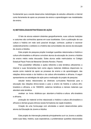 20



fundamental que a escola desenvolva metodologias de estudos utilizando a internet
como ferramenta de apoio ao processo de ensino e aprendizagem nas modalidades
de ensino.




H) METODOLOGIA/ESTRATÉGIAS DE AÇÃO


      O fato de alunos estarem distantes geograficamente, suas culturas tradições
e costumes são conhecidos apenas em suas localidades. Com a publicação de sua
cultura e história em rede será possível divulgar, conhecer, publicar e escrever
colaborativamente o cotidiano e a história das comunidades dos alunos da educação
de Jovens e Adultos.
      Este projeto de pesquisa propõe investigar questões relacionadas a história e
cultura afro-brasileira e africana e envolver alunos da educação de Jovens e Adultos
do ensino médio nesta discussão. Estes alunos estão matriculados no Colégio
Estadual Paulo Freire de Marechal Cândido Rondon, Paraná.
      Para possibilitar reflexões e ações referente a esta temática utilizaremos a
Internet e suas ferramentas bem como alguns materiais didáticos disponíveis na
escola como material de apoio ao processo de ensino e de aprendizagem, das
relações étnico-raciais e da história e da cultura afro-brasileira e africana. A seguir
apresentamos as estratégias de ação para a realização do projeto de pesquisa:
      estudar textos relacionados as diretrizes curriculares Nacionais para a
educação das relações étnico-raciais e para o ensino de história e cultura afro-
brasileira e africana, a lei 10639/03, cadernos temáticos e demais materiais que
abordem esta temática.
      analisar os livros didáticos que abordam a história e cultura afro-brasileira
e africana.
      produção de material on-line relacionado a história e cultura afro-brasileira e
africana e demais grupos étnicos raciais formadores da nação brasileira.
      Criação de uma home-page com atividades a serem desenvolvidas pelos
alunos da Educação de Jovens e Adultos


      Este projeto de intervenção pretende principalmente ouvir os Jovens e adultos
sobre suas falas, história, suas expectativas, a problematizar questões relacionadas
 