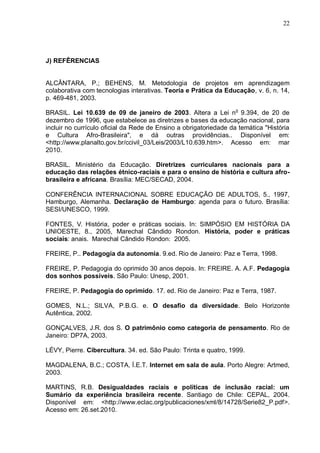 22




J) REFÊRENCIAS


ALCÂNTARA, P.; BEHENS, M. Metodologia de projetos em aprendizagem
colaborativa com tecnologias interativas. Teoria e Prática da Educação, v. 6, n. 14,
p. 469-481, 2003.

BRASIL. Lei 10.639 de 09 de janeiro de 2003. Altera a Lei no 9.394, de 20 de
dezembro de 1996, que estabelece as diretrizes e bases da educação nacional, para
incluir no currículo oficial da Rede de Ensino a obrigatoriedade da temática "História
e Cultura Afro-Brasileira", e dá outras providências.. Disponível em:
<http://www.planalto.gov.br/ccivil_03/Leis/2003/L10.639.htm>. Acesso em: mar
2010.

BRASIL. Ministério da Educação. Diretrizes curriculares nacionais para a
educação das relações étnico-raciais e para o ensino de história e cultura afro-
brasileira e africana. Brasília: MEC/SECAD, 2004.

CONFERÊNCIA INTERNACIONAL SOBRE EDUCAÇÃO DE ADULTOS, 5., 1997,
Hamburgo, Alemanha. Declaração de Hamburgo: agenda para o futuro. Brasília:
SESI/UNESCO, 1999.

FONTES, V. História, poder e práticas sociais. In: SIMPÓSIO EM HISTÓRIA DA
UNIOESTE, 8., 2005, Marechal Cândido Rondon. História, poder e práticas
sociais: anais. Marechal Cândido Rondon: 2005.

FREIRE, P.. Pedagogia da autonomia. 9.ed. Rio de Janeiro: Paz e Terra, 1998.

FREIRE, P. Pedagogia do oprimido 30 anos depois. In: FREIRE. A. A.F. Pedagogia
dos sonhos possíveis. São Paulo: Unesp, 2001.

FREIRE, P. Pedagogia do oprimido. 17. ed. Rio de Janeiro: Paz e Terra, 1987.

GOMES, N.L.; SILVA, P.B.G. e. O desafio da diversidade. Belo Horizonte
Autêntica, 2002.

GONÇALVES, J.R. dos S. O patrimônio como categoria de pensamento. Rio de
Janeiro: DP7A, 2003.

LÉVY, Pierre. Cibercultura. 34. ed. São Paulo: Trinta e quatro, 1999.

MAGDALENA, B.C.; COSTA, Í.E.T. Internet em sala de aula. Porto Alegre: Artmed,
2003.

MARTINS, R.B. Desigualdades raciais e políticas de inclusão racial: um
Sumário da experiência brasileira recente. Santiago de Chile: CEPAL, 2004.
Disponível em: <http://www.eclac.org/publicaciones/xml/8/14728/Serie82_P.pdf>.
Acesso em: 26.set.2010.
 