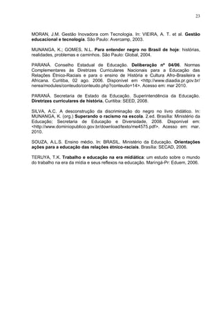 23



MORAN, J.M. Gestão Inovadora com Tecnologia. In: VIEIRA, A. T. et al. Gestão
educacional e tecnologia. São Paulo: Avercamp, 2003.

MUNANGA, K.; GOMES, N.L. Para entender negro no Brasil de hoje: histórias,
realidades, problemas e caminhos. São Paulo: Global, 2004.

PARANÁ. Conselho Estadual de Educação. Deliberação nº 04/06. Normas
Complementares às Diretrizes Curriculares Nacionais para a Educação das
Relações Étnico-Raciais e para o ensino de História e Cultura Afro-Brasileira e
Africana. Curitiba, 02 ago. 2006. Disponível em <http://www.diaadia.pr.gov.br/
nerea/modules/conteudo/conteudo.php?conteudo=14>. Acesso em: mar 2010.

PARANÁ. Secretaria de Estado da Educação. Superintendência da Educação.
Diretrizes curriculares de história. Curitiba: SEED, 2008.

SILVA, A.C. A desconstrução da discriminação do negro no livro didático. In:
MUNANGA, K. (org.) Superando o racismo na escola. 2.ed. Brasília: Ministério da
Educação; Secretaria de Educação e Diversidade, 2008. Disponível em:
<http://www.dominiopublico.gov.br/download/texto/me4575.pdf>. Acesso em: mar.
2010.

SOUZA, A.L.S. Ensino médio. In: BRASIL. Ministério da Educação. Orientações
ações para a educação das relações étnico-raciais. Brasília: SECAD, 2006.

TERUYA, T.K. Trabalho e educação na era midiática: um estudo sobre o mundo
do trabalho na era da mídia e seus reflexos na educação. Maringá-Pr: Eduem, 2006.
 