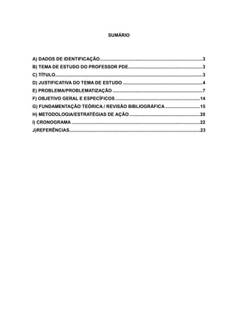 SUMÁRIO




A) DADOS DE IDENTIFICAÇÃO ................................................................................ 3
B) TEMA DE ESTUDO DO PROFESSOR PDE.......................................................... 3
C) TÍTULO................................................................................................................... 3
D) JUSTIFICATIVA DO TEMA DE ESTUDO .............................................................. 4
E) PROBLEMA/PROBLEMATIZAÇÃO ...................................................................... 7
F) OBJETIVO GERAL E ESPECÍFICOS .................................................................. 14
G) FUNDAMENTAÇÃO TEÓRICA / REVISÃO BIBLIOGRÁFICA ........................... 15
H) METODOLOGIA/ESTRATÉGIAS DE AÇÃO ....................................................... 20
I) CRONOGRAMA .................................................................................................... 22
J)REFERÊNCIAS.......................................................................................................23
 