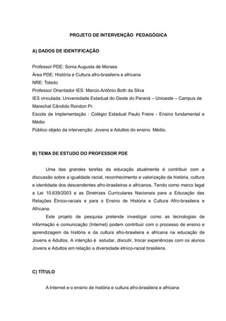 PROJETO DE INTERVENÇÃO PEDAGÓGICA


A) DADOS DE IDENTIFICAÇÃO


Professor PDE: Sonia Augusta de Moraes
Área PDE: História e Cultura afro-brasileira e africana
NRE: Toledo
Professor Orientador IES: Marcio Antônio Both da Silva
IES vinculada: Universidade Estadual do Oeste do Paraná – Unioeste – Campus de
Marechal Cândido Rondon Pr.
Escola de Implementação : Colégio Estadual Paulo Freire - Ensino fundamental e
Médio
Público objeto da intervenção: Jovens e Adultos do ensino Médio.




B) TEMA DE ESTUDO DO PROFESSOR PDE


        Uma das grandes tarefas da educação atualmente é contribuir com a
discussão sobre a igualdade racial, reconhecimento e valorização da história, cultura
e identidade dos descendentes afro-brasileiros e africanos. Tendo como marco legal
a Lei 10.639/2003 e as Diretrizes Curriculares Nacionais para a Educação das
Relações Étnico-raciais e para o Ensino de História e Cultura Afro-brasileira e
Africana.
        Este projeto de pesquisa pretende investigar como as tecnologias de
informação e comunicação (Internet) podem contribuir com o processo de ensino e
aprendizagem da história e da cultura afro-brasileira e africana na educação de
Jovens e Adultos. A intenção é estudar, discutir, trocar experiências com os alunos
Jovens e Adultos em relação a diversidade étnico-racial brasileira.




C) TÍTULO


        A Internet e o ensino de história e cultura afro-brasileira e africana
 