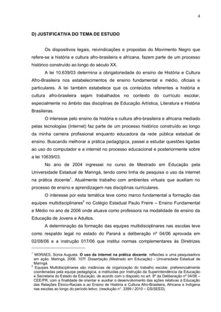 4



D) JUSTIFICATIVA DO TEMA DE ESTUDO


       Os dispositivos legais, reivindicações e propostas do Movimento Negro que
refere-se a história e cultura afro-brasileira e africana, fazem parte de um processo
histórico construído ao longo do século XX.
       A lei 10.639/03 determina a obrigatoriedade do ensino de História e Cultura
Afro-Brasileira nos estabelecimentos de ensino fundamental e médio, oficiais e
particulares. A lei também estabelece que os conteúdos referentes a história e
cultura afro-brasileira sejam trabalhados no contexto do currículo escolar,
especialmente no âmbito das disciplinas de Educação Artística, Literatura e História
Brasileiras.
       O interesse pelo ensino da história e cultura afro-brasileira e africana mediado
pelas tecnologias (Internet) faz parte de um processo histórico construído ao longo
da minha carreira profissional enquanto educadora da rede pública estadual de
ensino. Buscando melhorar a prática pedagógica, passei a estudar questões ligadas
ao uso do computador e a internet no processo educacional e posteriormente sobre
a lei 10639/03.
       No ano de 2004 ingressei no curso de Mestrado em Educação pela
Universidade Estadual de Maringá, tendo como linha de pesquisa o uso da internet
na prática docente1. Atualmente trabalho com ambientes virtuais que auxiliam no
processo de ensino e aprendizagem nas disciplinas curriculares.
       O interesse por esta temática teve como marco fundamental a formação das
equipes multidisciplinares2 no Colégio Estadual Paulo Freire – Ensino Fundamental
e Médio no ano de 2006 onde atuava como professora na modalidade de ensino da
Educação de Jovens e Adultos.
       A determinação da formação das equipes multidisciplinares nas escolas teve
como respaldo legal no estado do Paraná a deliberação nº 04/06 aprovada em
02/08/06 e a instrução 017/06 que institui normas complementares às Diretrizes

1
  MORAES, Sonia Augusta. O uso da internet na prática docente: reflexões e uma pesquisadora
  em ação. Maringá, 2006. 107f .Dissertação (Mestrado em Educação) - Universidade Estadual de
  Maringá.
2
   Equipes Multidisciplinares são instâncias de organização do trabalho escolar, preferencialmente
  coordenadas pela equipe pedagógica, e instituídas por Instrução da Superintendência da Educação
  e Secretaria do Estado da Educação, de acordo com o disposto no art. 8º da Deliberação nº 04/06 –
  CEE/PR, com a finalidade de orientar e auxiliar o desenvolvimento das ações relativas à Educação
  das Relações Étnico-Raciais e ao Ensino de História e Cultura Afro-Brasileira, Africana e Indígena
  nas escolas ao longo do período letivo. (resolução n°. 3399 / 2010 – GS/SEED).
 