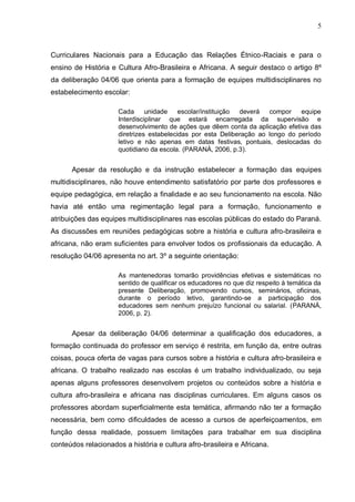 5



Curriculares Nacionais para a Educação das Relações Étnico-Raciais e para o
ensino de História e Cultura Afro-Brasileira e Africana. A seguir destaco o artigo 8º
da deliberação 04/06 que orienta para a formação de equipes multidisciplinares no
estabelecimento escolar:

                     Cada      unidade    escolar/instituição deverá  compor    equipe
                     Interdisciplinar que estará encarregada da supervisão e
                     desenvolvimento de ações que dêem conta da aplicação efetiva das
                     diretrizes estabelecidas por esta Deliberação ao longo do período
                     letivo e não apenas em datas festivas, pontuais, deslocadas do
                     quotidiano da escola. (PARANÁ, 2006, p.3).


      Apesar da resolução e da instrução estabelecer a formação das equipes
multidisciplinares, não houve entendimento satisfatório por parte dos professores e
equipe pedagógica, em relação a finalidade e ao seu funcionamento na escola. Não
havia até então uma regimentação legal para a formação, funcionamento e
atribuições das equipes multidisciplinares nas escolas públicas do estado do Paraná.
As discussões em reuniões pedagógicas sobre a história e cultura afro-brasileira e
africana, não eram suficientes para envolver todos os profissionais da educação. A
resolução 04/06 apresenta no art. 3º a seguinte orientação:

                     As mantenedoras tomarão providências efetivas e sistemáticas no
                     sentido de qualificar os educadores no que diz respeito à temática da
                     presente Deliberação, promovendo cursos, seminários, oficinas,
                     durante o período letivo, garantindo-se a participação dos
                     educadores sem nenhum prejuízo funcional ou salarial. (PARANÁ,
                     2006, p. 2).


      Apesar da deliberação 04/06 determinar a qualificação dos educadores, a
formação continuada do professor em serviço é restrita, em função da, entre outras
coisas, pouca oferta de vagas para cursos sobre a história e cultura afro-brasileira e
africana. O trabalho realizado nas escolas é um trabalho individualizado, ou seja
apenas alguns professores desenvolvem projetos ou conteúdos sobre a história e
cultura afro-brasileira e africana nas disciplinas curriculares. Em alguns casos os
professores abordam superficialmente esta temática, afirmando não ter a formação
necessária, bem como dificuldades de acesso a cursos de aperfeiçoamentos, em
função dessa realidade, possuem limitações para trabalhar em sua disciplina
conteúdos relacionados a história e cultura afro-brasileira e Africana.
 